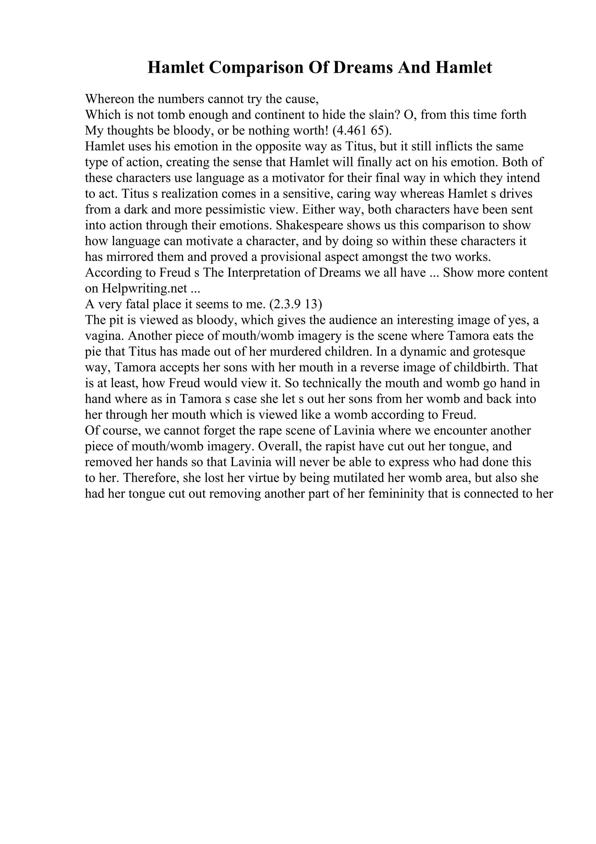 Hamlet Comparison Of Dreams And Hamlet
Whereon the numbers cannot try the cause,
Which is not tomb enough and continent to hide the slain? O, from this time forth
My thoughts be bloody, or be nothing worth! (4.461 65).
Hamlet uses his emotion in the opposite way as Titus, but it still inflicts the same
type of action, creating the sense that Hamlet will finally act on his emotion. Both of
these characters use language as a motivator for their final way in which they intend
to act. Titus s realization comes in a sensitive, caring way whereas Hamlet s drives
from a dark and more pessimistic view. Either way, both characters have been sent
into action through their emotions. Shakespeare shows us this comparison to show
how language can motivate a character, and by doing so within these characters it
has mirrored them and proved a provisional aspect amongst the two works.
According to Freud s The Interpretation of Dreams we all have ... Show more content
on Helpwriting.net ...
A very fatal place it seems to me. (2.3.9 13)
The pit is viewed as bloody, which gives the audience an interesting image of yes, a
vagina. Another piece of mouth/womb imagery is the scene where Tamora eats the
pie that Titus has made out of her murdered children. In a dynamic and grotesque
way, Tamora accepts her sons with her mouth in a reverse image of childbirth. That
is at least, how Freud would view it. So technically the mouth and womb go hand in
hand where as in Tamora s case she let s out her sons from her womb and back into
her through her mouth which is viewed like a womb according to Freud.
Of course, we cannot forget the rape scene of Lavinia where we encounter another
piece of mouth/womb imagery. Overall, the rapist have cut out her tongue, and
removed her hands so that Lavinia will never be able to express who had done this
to her. Therefore, she lost her virtue by being mutilated her womb area, but also she
had her tongue cut out removing another part of her femininity that is connected to her
 