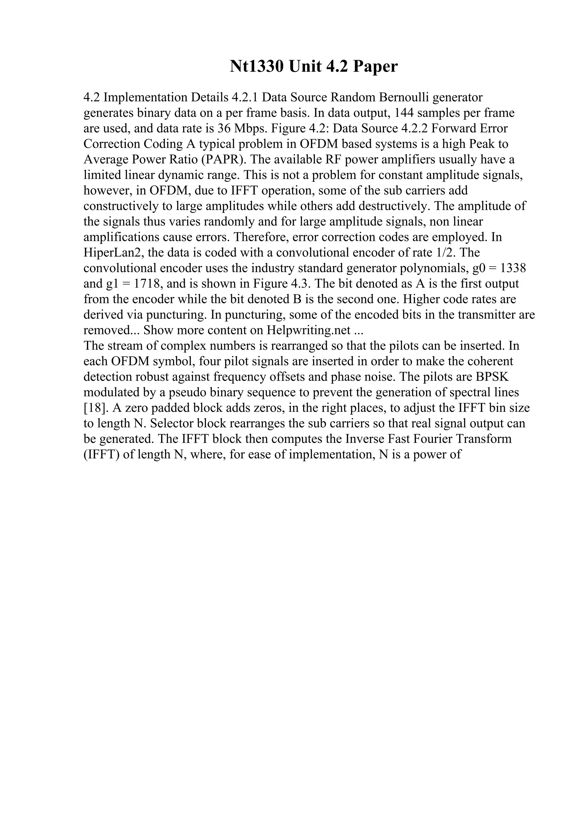 Nt1330 Unit 4.2 Paper
4.2 Implementation Details 4.2.1 Data Source Random Bernoulli generator
generates binary data on a per frame basis. In data output, 144 samples per frame
are used, and data rate is 36 Mbps. Figure 4.2: Data Source 4.2.2 Forward Error
Correction Coding A typical problem in OFDM based systems is a high Peak to
Average Power Ratio (PAPR). The available RF power amplifiers usually have a
limited linear dynamic range. This is not a problem for constant amplitude signals,
however, in OFDM, due to IFFT operation, some of the sub carriers add
constructively to large amplitudes while others add destructively. The amplitude of
the signals thus varies randomly and for large amplitude signals, non linear
amplifications cause errors. Therefore, error correction codes are employed. In
HiperLan2, the data is coded with a convolutional encoder of rate 1/2. The
convolutional encoder uses the industry standard generator polynomials, g0 = 1338
and g1 = 1718, and is shown in Figure 4.3. The bit denoted as A is the first output
from the encoder while the bit denoted B is the second one. Higher code rates are
derived via puncturing. In puncturing, some of the encoded bits in the transmitter are
removed... Show more content on Helpwriting.net ...
The stream of complex numbers is rearranged so that the pilots can be inserted. In
each OFDM symbol, four pilot signals are inserted in order to make the coherent
detection robust against frequency offsets and phase noise. The pilots are BPSK
modulated by a pseudo binary sequence to prevent the generation of spectral lines
[18]. A zero padded block adds zeros, in the right places, to adjust the IFFT bin size
to length N. Selector block rearranges the sub carriers so that real signal output can
be generated. The IFFT block then computes the Inverse Fast Fourier Transform
(IFFT) of length N, where, for ease of implementation, N is a power of
 