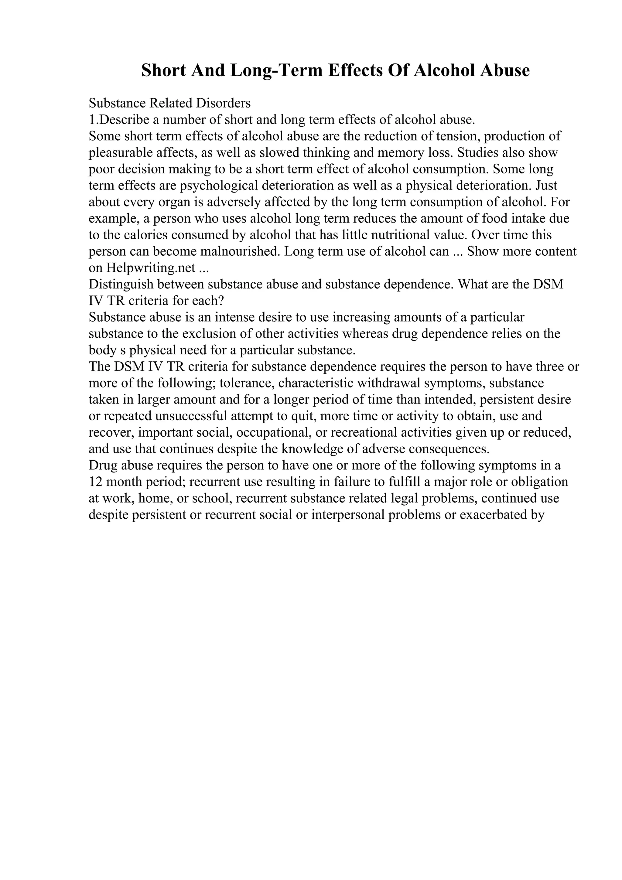 Short And Long-Term Effects Of Alcohol Abuse
Substance Related Disorders
1.Describe a number of short and long term effects of alcohol abuse.
Some short term effects of alcohol abuse are the reduction of tension, production of
pleasurable affects, as well as slowed thinking and memory loss. Studies also show
poor decision making to be a short term effect of alcohol consumption. Some long
term effects are psychological deterioration as well as a physical deterioration. Just
about every organ is adversely affected by the long term consumption of alcohol. For
example, a person who uses alcohol long term reduces the amount of food intake due
to the calories consumed by alcohol that has little nutritional value. Over time this
person can become malnourished. Long term use of alcohol can ... Show more content
on Helpwriting.net ...
Distinguish between substance abuse and substance dependence. What are the DSM
IV TR criteria for each?
Substance abuse is an intense desire to use increasing amounts of a particular
substance to the exclusion of other activities whereas drug dependence relies on the
body s physical need for a particular substance.
The DSM IV TR criteria for substance dependence requires the person to have three or
more of the following; tolerance, characteristic withdrawal symptoms, substance
taken in larger amount and for a longer period of time than intended, persistent desire
or repeated unsuccessful attempt to quit, more time or activity to obtain, use and
recover, important social, occupational, or recreational activities given up or reduced,
and use that continues despite the knowledge of adverse consequences.
Drug abuse requires the person to have one or more of the following symptoms in a
12 month period; recurrent use resulting in failure to fulfill a major role or obligation
at work, home, or school, recurrent substance related legal problems, continued use
despite persistent or recurrent social or interpersonal problems or exacerbated by
 