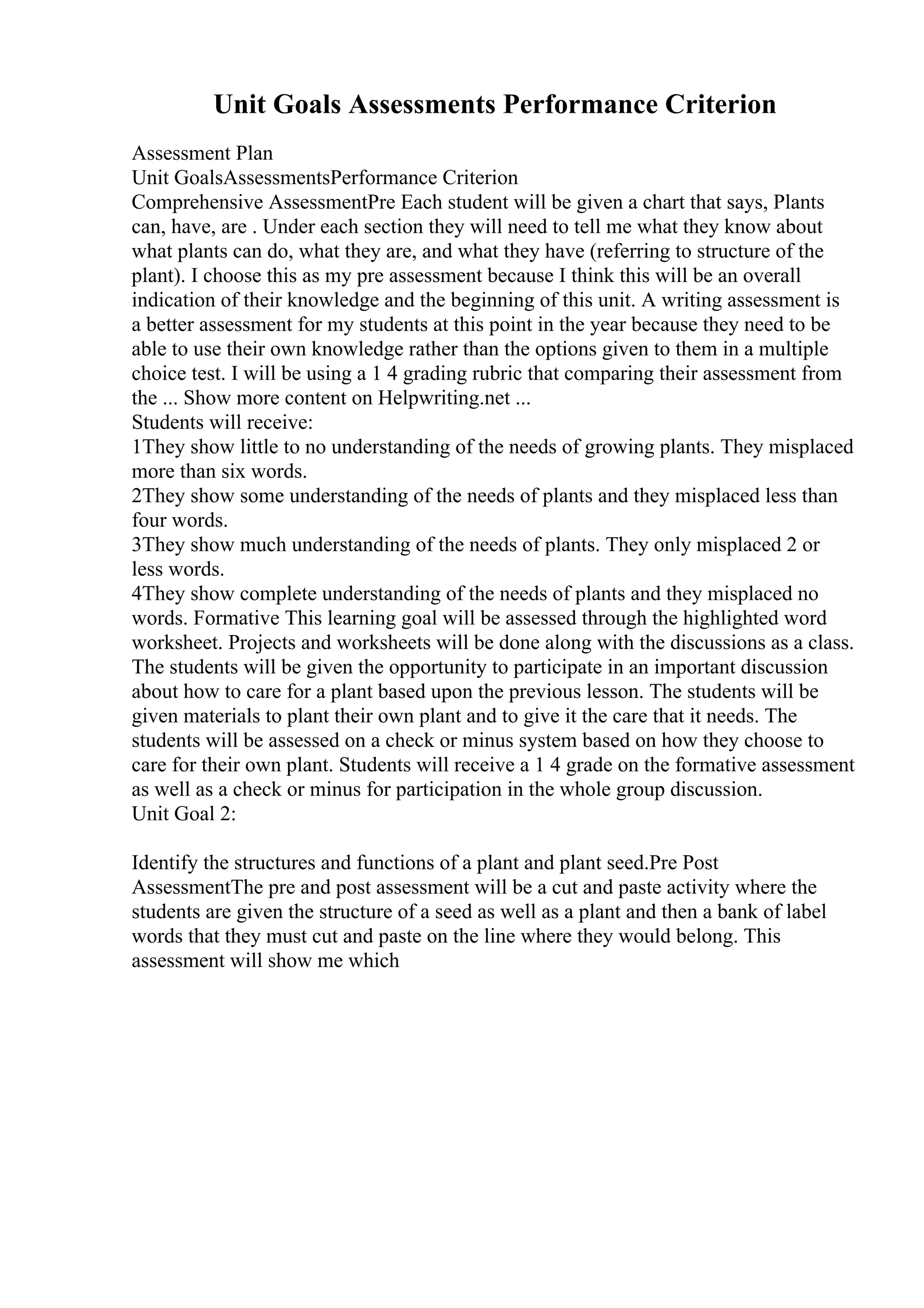 Unit Goals Assessments Performance Criterion
Assessment Plan
Unit GoalsAssessmentsPerformance Criterion
Comprehensive AssessmentPre Each student will be given a chart that says, Plants
can, have, are . Under each section they will need to tell me what they know about
what plants can do, what they are, and what they have (referring to structure of the
plant). I choose this as my pre assessment because I think this will be an overall
indication of their knowledge and the beginning of this unit. A writing assessment is
a better assessment for my students at this point in the year because they need to be
able to use their own knowledge rather than the options given to them in a multiple
choice test. I will be using a 1 4 grading rubric that comparing their assessment from
the ... Show more content on Helpwriting.net ...
Students will receive:
1They show little to no understanding of the needs of growing plants. They misplaced
more than six words.
2They show some understanding of the needs of plants and they misplaced less than
four words.
3They show much understanding of the needs of plants. They only misplaced 2 or
less words.
4They show complete understanding of the needs of plants and they misplaced no
words. Formative This learning goal will be assessed through the highlighted word
worksheet. Projects and worksheets will be done along with the discussions as a class.
The students will be given the opportunity to participate in an important discussion
about how to care for a plant based upon the previous lesson. The students will be
given materials to plant their own plant and to give it the care that it needs. The
students will be assessed on a check or minus system based on how they choose to
care for their own plant. Students will receive a 1 4 grade on the formative assessment
as well as a check or minus for participation in the whole group discussion.
Unit Goal 2:
Identify the structures and functions of a plant and plant seed.Pre Post
AssessmentThe pre and post assessment will be a cut and paste activity where the
students are given the structure of a seed as well as a plant and then a bank of label
words that they must cut and paste on the line where they would belong. This
assessment will show me which
 