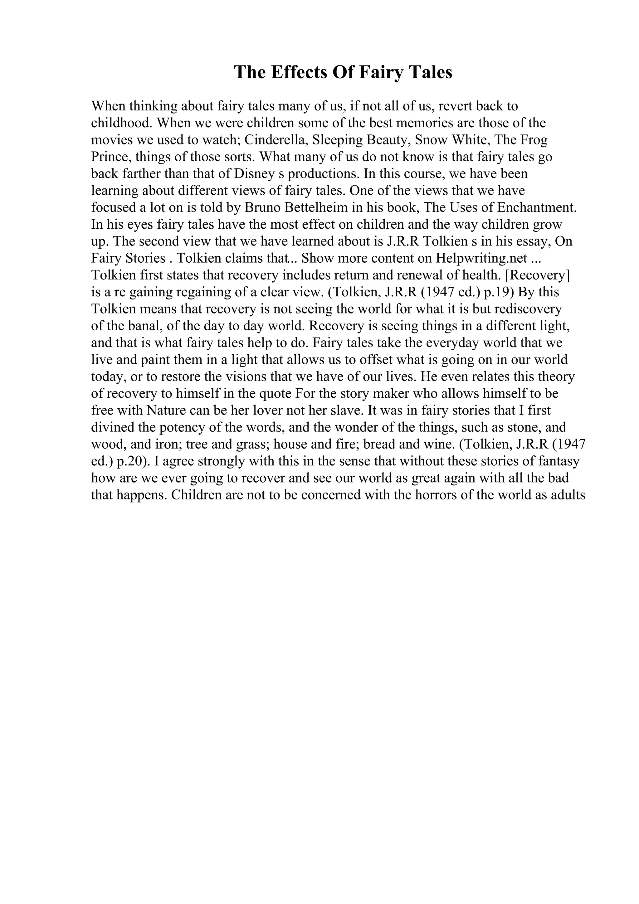 The Effects Of Fairy Tales
When thinking about fairy tales many of us, if not all of us, revert back to
childhood. When we were children some of the best memories are those of the
movies we used to watch; Cinderella, Sleeping Beauty, Snow White, The Frog
Prince, things of those sorts. What many of us do not know is that fairy tales go
back farther than that of Disney s productions. In this course, we have been
learning about different views of fairy tales. One of the views that we have
focused a lot on is told by Bruno Bettelheim in his book, The Uses of Enchantment.
In his eyes fairy tales have the most effect on children and the way children grow
up. The second view that we have learned about is J.R.R Tolkien s in his essay, On
Fairy Stories . Tolkien claims that... Show more content on Helpwriting.net ...
Tolkien first states that recovery includes return and renewal of health. [Recovery]
is a re gaining regaining of a clear view. (Tolkien, J.R.R (1947 ed.) p.19) By this
Tolkien means that recovery is not seeing the world for what it is but rediscovery
of the banal, of the day to day world. Recovery is seeing things in a different light,
and that is what fairy tales help to do. Fairy tales take the everyday world that we
live and paint them in a light that allows us to offset what is going on in our world
today, or to restore the visions that we have of our lives. He even relates this theory
of recovery to himself in the quote For the story maker who allows himself to be
free with Nature can be her lover not her slave. It was in fairy stories that I first
divined the potency of the words, and the wonder of the things, such as stone, and
wood, and iron; tree and grass; house and fire; bread and wine. (Tolkien, J.R.R (1947
ed.) p.20). I agree strongly with this in the sense that without these stories of fantasy
how are we ever going to recover and see our world as great again with all the bad
that happens. Children are not to be concerned with the horrors of the world as adults
 