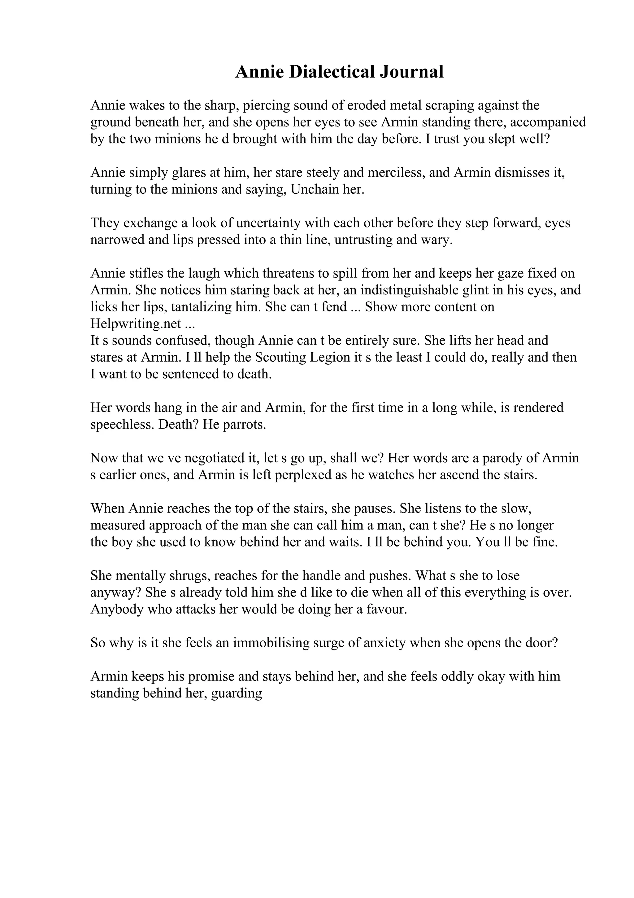 Annie Dialectical Journal
Annie wakes to the sharp, piercing sound of eroded metal scraping against the
ground beneath her, and she opens her eyes to see Armin standing there, accompanied
by the two minions he d brought with him the day before. I trust you slept well?
Annie simply glares at him, her stare steely and merciless, and Armin dismisses it,
turning to the minions and saying, Unchain her.
They exchange a look of uncertainty with each other before they step forward, eyes
narrowed and lips pressed into a thin line, untrusting and wary.
Annie stifles the laugh which threatens to spill from her and keeps her gaze fixed on
Armin. She notices him staring back at her, an indistinguishable glint in his eyes, and
licks her lips, tantalizing him. She can t fend ... Show more content on
Helpwriting.net ...
It s sounds confused, though Annie can t be entirely sure. She lifts her head and
stares at Armin. I ll help the Scouting Legion it s the least I could do, really and then
I want to be sentenced to death.
Her words hang in the air and Armin, for the first time in a long while, is rendered
speechless. Death? He parrots.
Now that we ve negotiated it, let s go up, shall we? Her words are a parody of Armin
s earlier ones, and Armin is left perplexed as he watches her ascend the stairs.
When Annie reaches the top of the stairs, she pauses. She listens to the slow,
measured approach of the man she can call him a man, can t she? He s no longer
the boy she used to know behind her and waits. I ll be behind you. You ll be fine.
She mentally shrugs, reaches for the handle and pushes. What s she to lose
anyway? She s already told him she d like to die when all of this everything is over.
Anybody who attacks her would be doing her a favour.
So why is it she feels an immobilising surge of anxiety when she opens the door?
Armin keeps his promise and stays behind her, and she feels oddly okay with him
standing behind her, guarding
 
