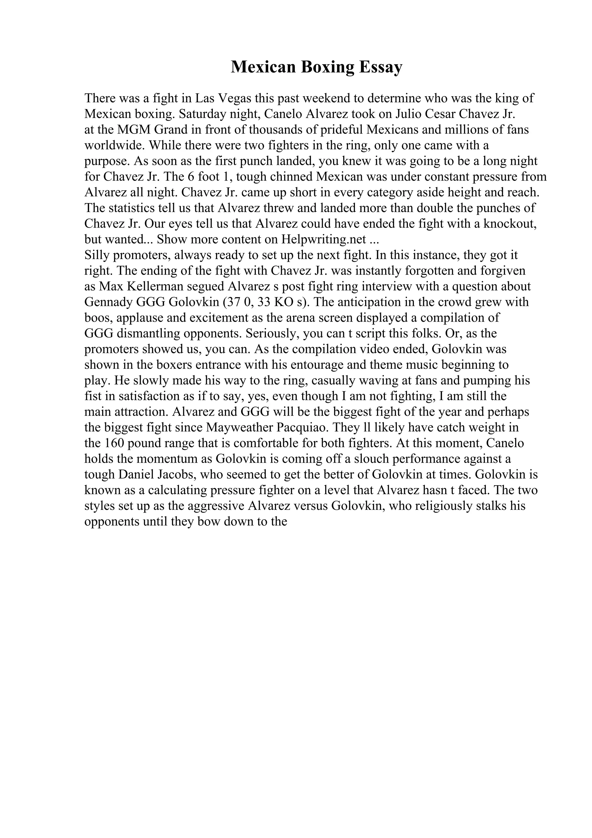Mexican Boxing Essay
There was a fight in Las Vegas this past weekend to determine who was the king of
Mexican boxing. Saturday night, Canelo Alvarez took on Julio Cesar Chavez Jr.
at the MGM Grand in front of thousands of prideful Mexicans and millions of fans
worldwide. While there were two fighters in the ring, only one came with a
purpose. As soon as the first punch landed, you knew it was going to be a long night
for Chavez Jr. The 6 foot 1, tough chinned Mexican was under constant pressure from
Alvarez all night. Chavez Jr. came up short in every category aside height and reach.
The statistics tell us that Alvarez threw and landed more than double the punches of
Chavez Jr. Our eyes tell us that Alvarez could have ended the fight with a knockout,
but wanted... Show more content on Helpwriting.net ...
Silly promoters, always ready to set up the next fight. In this instance, they got it
right. The ending of the fight with Chavez Jr. was instantly forgotten and forgiven
as Max Kellerman segued Alvarez s post fight ring interview with a question about
Gennady GGG Golovkin (37 0, 33 KO s). The anticipation in the crowd grew with
boos, applause and excitement as the arena screen displayed a compilation of
GGG dismantling opponents. Seriously, you can t script this folks. Or, as the
promoters showed us, you can. As the compilation video ended, Golovkin was
shown in the boxers entrance with his entourage and theme music beginning to
play. He slowly made his way to the ring, casually waving at fans and pumping his
fist in satisfaction as if to say, yes, even though I am not fighting, I am still the
main attraction. Alvarez and GGG will be the biggest fight of the year and perhaps
the biggest fight since Mayweather Pacquiao. They ll likely have catch weight in
the 160 pound range that is comfortable for both fighters. At this moment, Canelo
holds the momentum as Golovkin is coming off a slouch performance against a
tough Daniel Jacobs, who seemed to get the better of Golovkin at times. Golovkin is
known as a calculating pressure fighter on a level that Alvarez hasn t faced. The two
styles set up as the aggressive Alvarez versus Golovkin, who religiously stalks his
opponents until they bow down to the
 