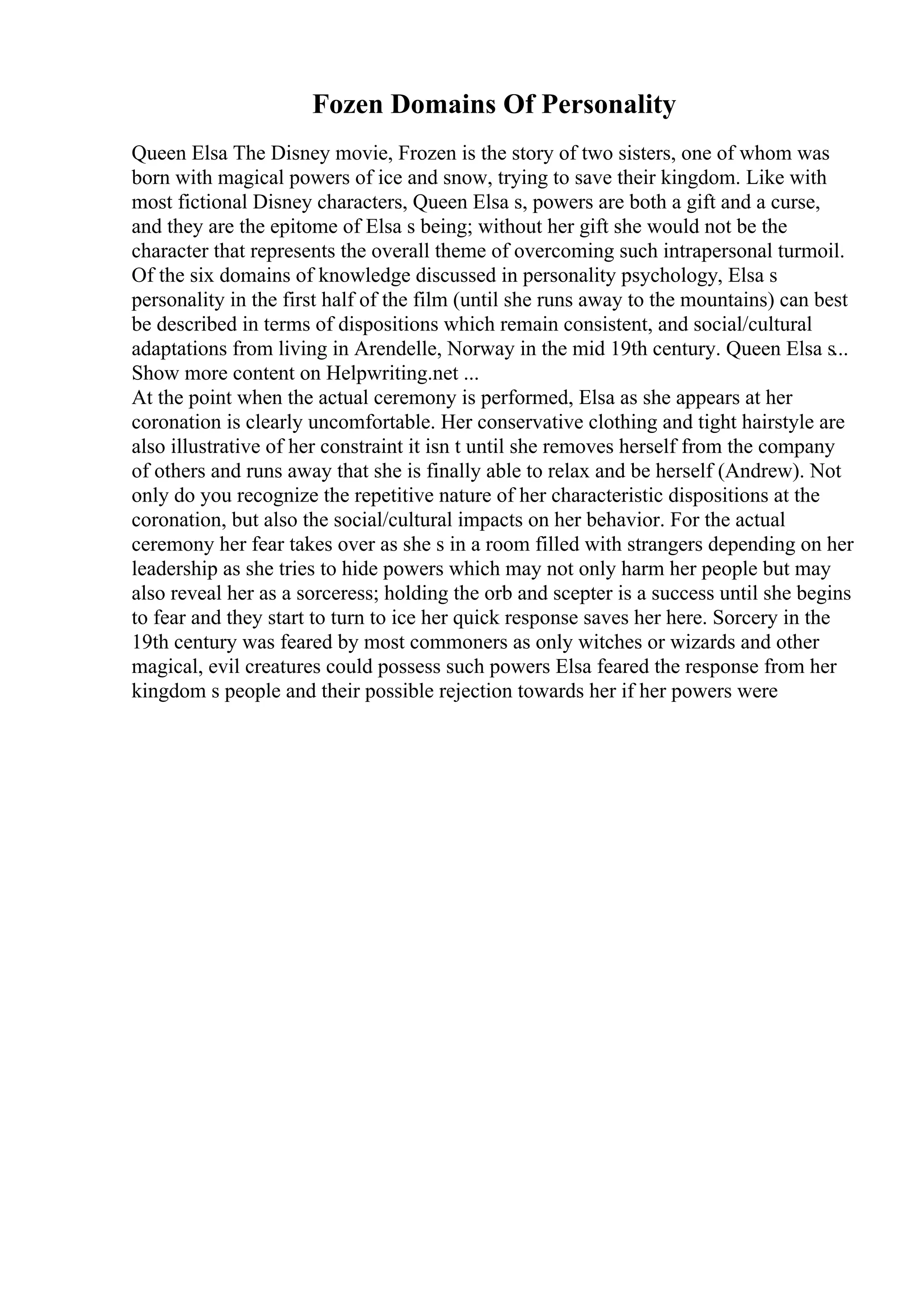Fozen Domains Of Personality
Queen Elsa The Disney movie, Frozen is the story of two sisters, one of whom was
born with magical powers of ice and snow, trying to save their kingdom. Like with
most fictional Disney characters, Queen Elsa s, powers are both a gift and a curse,
and they are the epitome of Elsa s being; without her gift she would not be the
character that represents the overall theme of overcoming such intrapersonal turmoil.
Of the six domains of knowledge discussed in personality psychology, Elsa s
personality in the first half of the film (until she runs away to the mountains) can best
be described in terms of dispositions which remain consistent, and social/cultural
adaptations from living in Arendelle, Norway in the mid 19th century. Queen Elsa s...
Show more content on Helpwriting.net ...
At the point when the actual ceremony is performed, Elsa as she appears at her
coronation is clearly uncomfortable. Her conservative clothing and tight hairstyle are
also illustrative of her constraint it isn t until she removes herself from the company
of others and runs away that she is finally able to relax and be herself (Andrew). Not
only do you recognize the repetitive nature of her characteristic dispositions at the
coronation, but also the social/cultural impacts on her behavior. For the actual
ceremony her fear takes over as she s in a room filled with strangers depending on her
leadership as she tries to hide powers which may not only harm her people but may
also reveal her as a sorceress; holding the orb and scepter is a success until she begins
to fear and they start to turn to ice her quick response saves her here. Sorcery in the
19th century was feared by most commoners as only witches or wizards and other
magical, evil creatures could possess such powers Elsa feared the response from her
kingdom s people and their possible rejection towards her if her powers were
 
