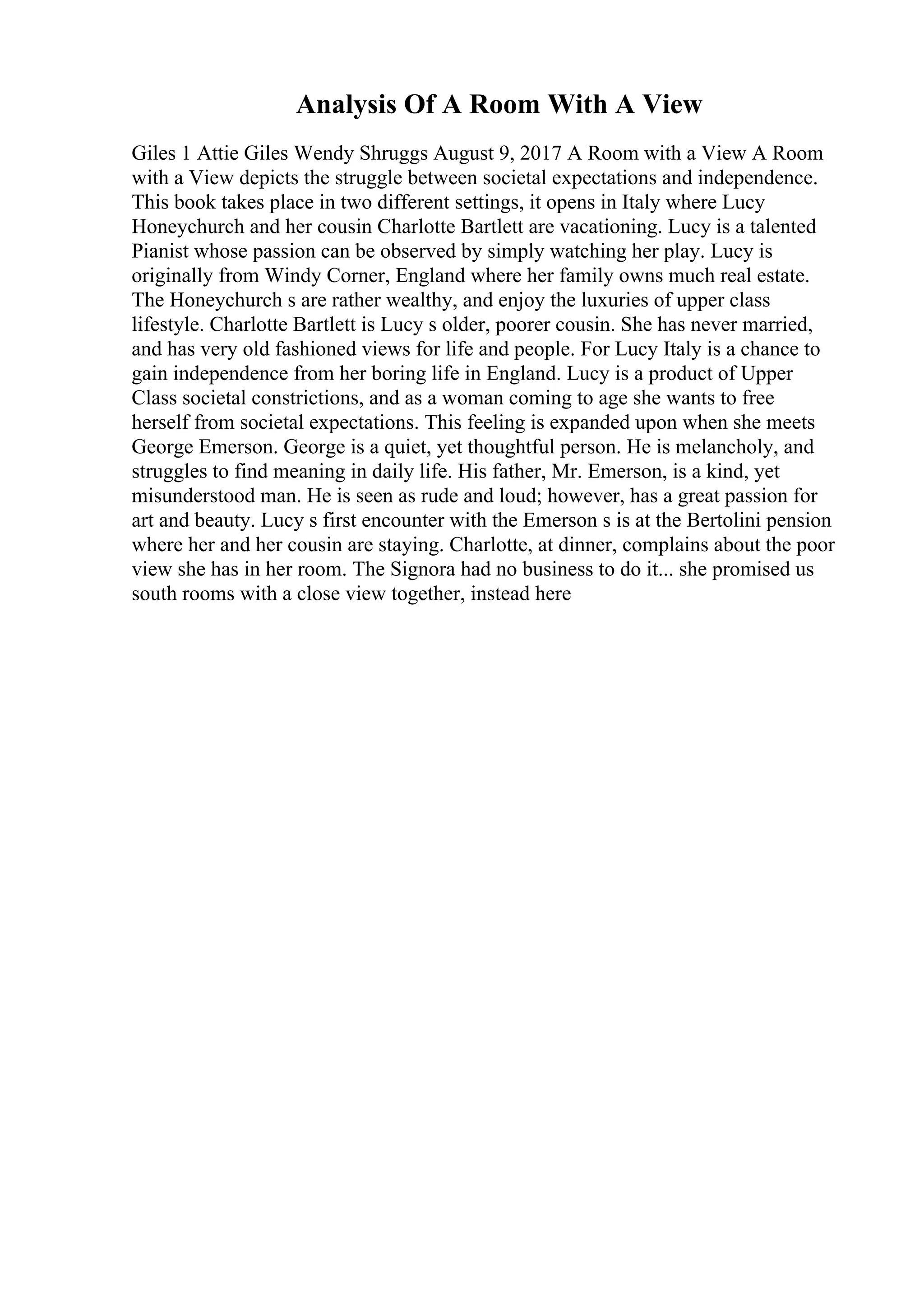 Analysis Of A Room With A View
Giles 1 Attie Giles Wendy Shruggs August 9, 2017 A Room with a View A Room
with a View depicts the struggle between societal expectations and independence.
This book takes place in two different settings, it opens in Italy where Lucy
Honeychurch and her cousin Charlotte Bartlett are vacationing. Lucy is a talented
Pianist whose passion can be observed by simply watching her play. Lucy is
originally from Windy Corner, England where her family owns much real estate.
The Honeychurch s are rather wealthy, and enjoy the luxuries of upper class
lifestyle. Charlotte Bartlett is Lucy s older, poorer cousin. She has never married,
and has very old fashioned views for life and people. For Lucy Italy is a chance to
gain independence from her boring life in England. Lucy is a product of Upper
Class societal constrictions, and as a woman coming to age she wants to free
herself from societal expectations. This feeling is expanded upon when she meets
George Emerson. George is a quiet, yet thoughtful person. He is melancholy, and
struggles to find meaning in daily life. His father, Mr. Emerson, is a kind, yet
misunderstood man. He is seen as rude and loud; however, has a great passion for
art and beauty. Lucy s first encounter with the Emerson s is at the Bertolini pension
where her and her cousin are staying. Charlotte, at dinner, complains about the poor
view she has in her room. The Signora had no business to do it... she promised us
south rooms with a close view together, instead here
 