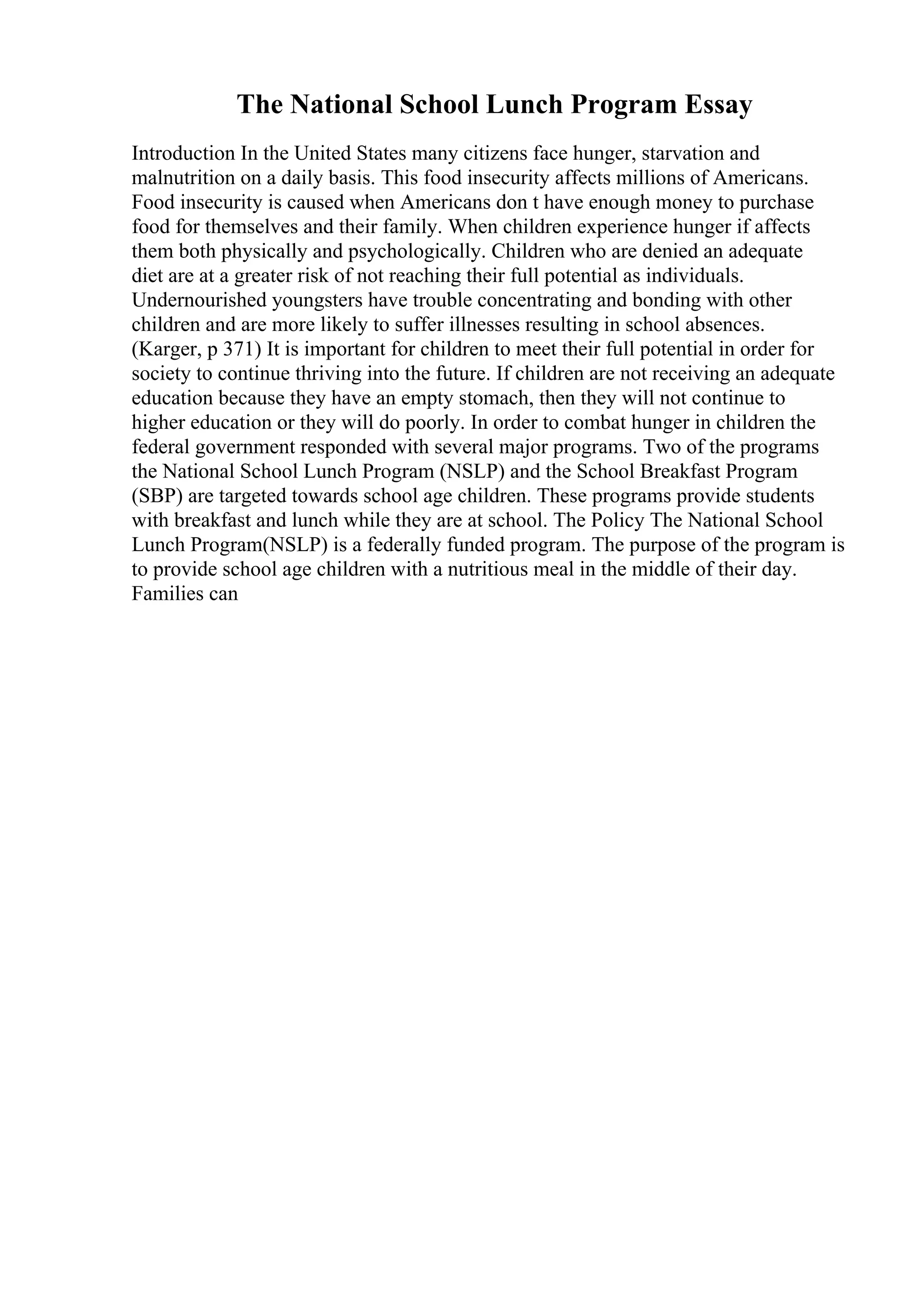 The National School Lunch Program Essay
Introduction In the United States many citizens face hunger, starvation and
malnutrition on a daily basis. This food insecurity affects millions of Americans.
Food insecurity is caused when Americans don t have enough money to purchase
food for themselves and their family. When children experience hunger if affects
them both physically and psychologically. Children who are denied an adequate
diet are at a greater risk of not reaching their full potential as individuals.
Undernourished youngsters have trouble concentrating and bonding with other
children and are more likely to suffer illnesses resulting in school absences.
(Karger, p 371) It is important for children to meet their full potential in order for
society to continue thriving into the future. If children are not receiving an adequate
education because they have an empty stomach, then they will not continue to
higher education or they will do poorly. In order to combat hunger in children the
federal government responded with several major programs. Two of the programs
the National School Lunch Program (NSLP) and the School Breakfast Program
(SBP) are targeted towards school age children. These programs provide students
with breakfast and lunch while they are at school. The Policy The National School
Lunch Program(NSLP) is a federally funded program. The purpose of the program is
to provide school age children with a nutritious meal in the middle of their day.
Families can
 