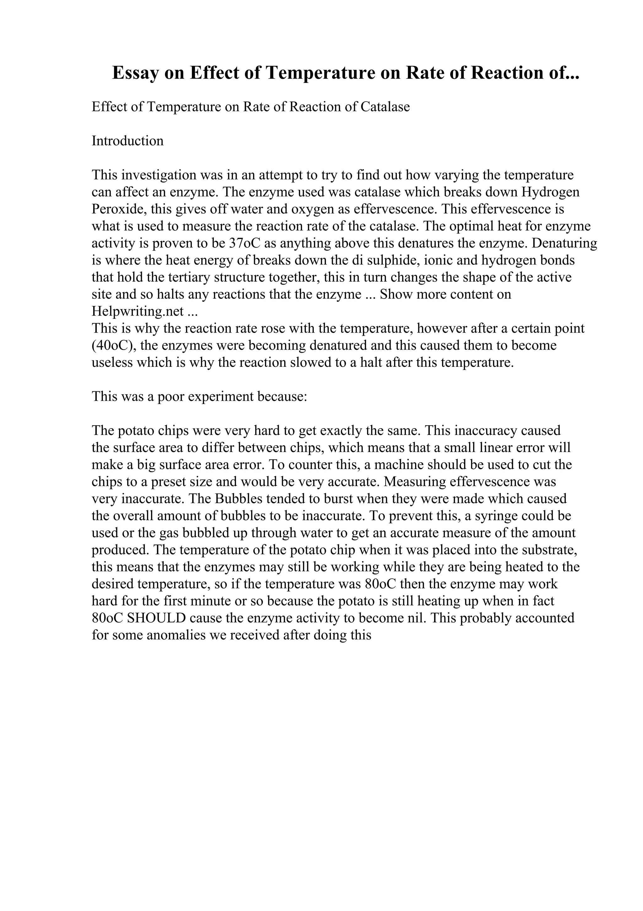 Essay on Effect of Temperature on Rate of Reaction of...
Effect of Temperature on Rate of Reaction of Catalase
Introduction
This investigation was in an attempt to try to find out how varying the temperature
can affect an enzyme. The enzyme used was catalase which breaks down Hydrogen
Peroxide, this gives off water and oxygen as effervescence. This effervescence is
what is used to measure the reaction rate of the catalase. The optimal heat for enzyme
activity is proven to be 37oC as anything above this denatures the enzyme. Denaturing
is where the heat energy of breaks down the di sulphide, ionic and hydrogen bonds
that hold the tertiary structure together, this in turn changes the shape of the active
site and so halts any reactions that the enzyme ... Show more content on
Helpwriting.net ...
This is why the reaction rate rose with the temperature, however after a certain point
(40oC), the enzymes were becoming denatured and this caused them to become
useless which is why the reaction slowed to a halt after this temperature.
This was a poor experiment because:
The potato chips were very hard to get exactly the same. This inaccuracy caused
the surface area to differ between chips, which means that a small linear error will
make a big surface area error. To counter this, a machine should be used to cut the
chips to a preset size and would be very accurate. Measuring effervescence was
very inaccurate. The Bubbles tended to burst when they were made which caused
the overall amount of bubbles to be inaccurate. To prevent this, a syringe could be
used or the gas bubbled up through water to get an accurate measure of the amount
produced. The temperature of the potato chip when it was placed into the substrate,
this means that the enzymes may still be working while they are being heated to the
desired temperature, so if the temperature was 80oC then the enzyme may work
hard for the first minute or so because the potato is still heating up when in fact
80oC SHOULD cause the enzyme activity to become nil. This probably accounted
for some anomalies we received after doing this
 