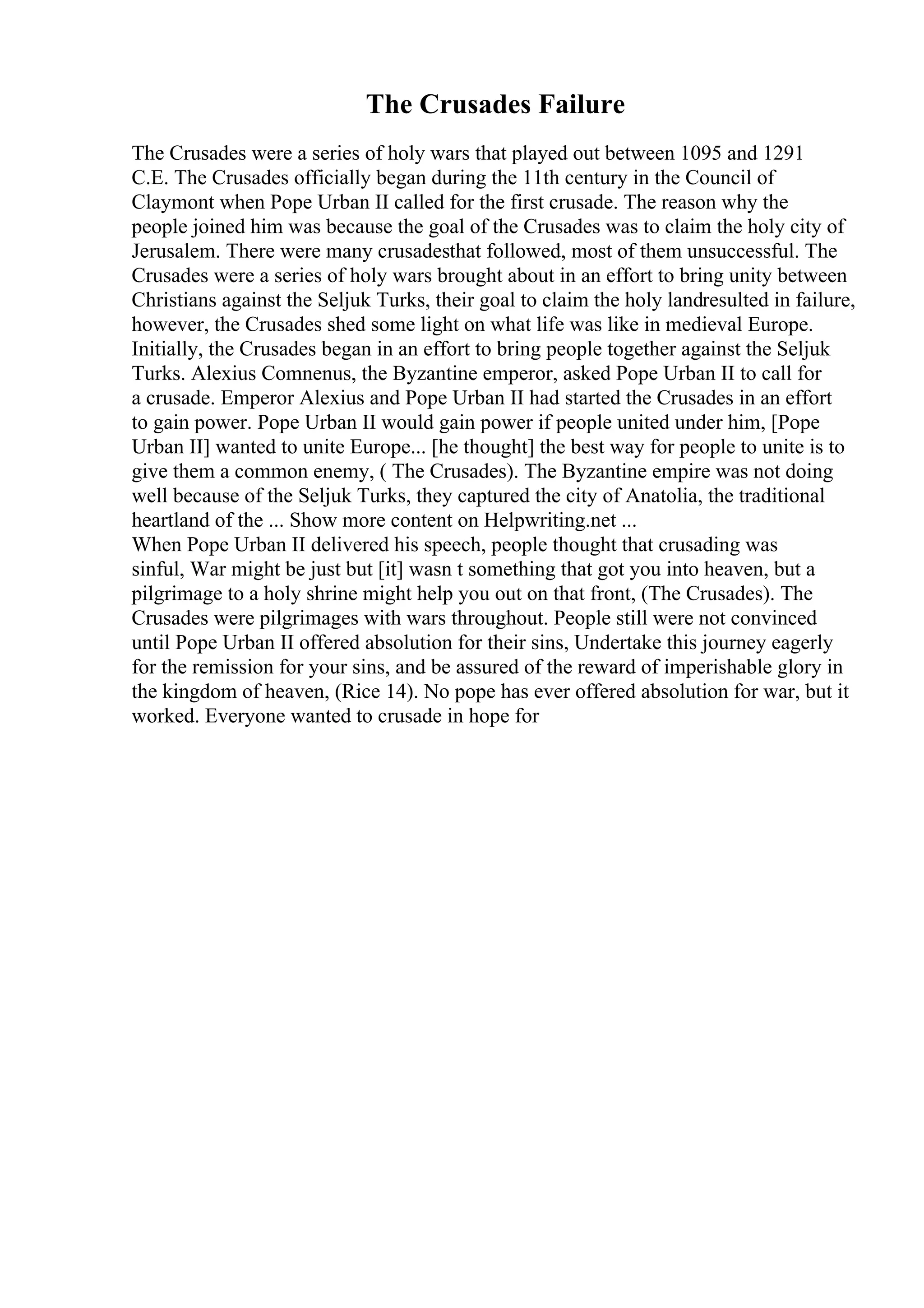 The Crusades Failure
The Crusades were a series of holy wars that played out between 1095 and 1291
C.E. The Crusades officially began during the 11th century in the Council of
Claymont when Pope Urban II called for the first crusade. The reason why the
people joined him was because the goal of the Crusades was to claim the holy city of
Jerusalem. There were many crusadesthat followed, most of them unsuccessful. The
Crusades were a series of holy wars brought about in an effort to bring unity between
Christians against the Seljuk Turks, their goal to claim the holy landresulted in failure,
however, the Crusades shed some light on what life was like in medieval Europe.
Initially, the Crusades began in an effort to bring people together against the Seljuk
Turks. Alexius Comnenus, the Byzantine emperor, asked Pope Urban II to call for
a crusade. Emperor Alexius and Pope Urban II had started the Crusades in an effort
to gain power. Pope Urban II would gain power if people united under him, [Pope
Urban II] wanted to unite Europe... [he thought] the best way for people to unite is to
give them a common enemy, ( The Crusades). The Byzantine empire was not doing
well because of the Seljuk Turks, they captured the city of Anatolia, the traditional
heartland of the ... Show more content on Helpwriting.net ...
When Pope Urban II delivered his speech, people thought that crusading was
sinful, War might be just but [it] wasn t something that got you into heaven, but a
pilgrimage to a holy shrine might help you out on that front, (The Crusades). The
Crusades were pilgrimages with wars throughout. People still were not convinced
until Pope Urban II offered absolution for their sins, Undertake this journey eagerly
for the remission for your sins, and be assured of the reward of imperishable glory in
the kingdom of heaven, (Rice 14). No pope has ever offered absolution for war, but it
worked. Everyone wanted to crusade in hope for
 