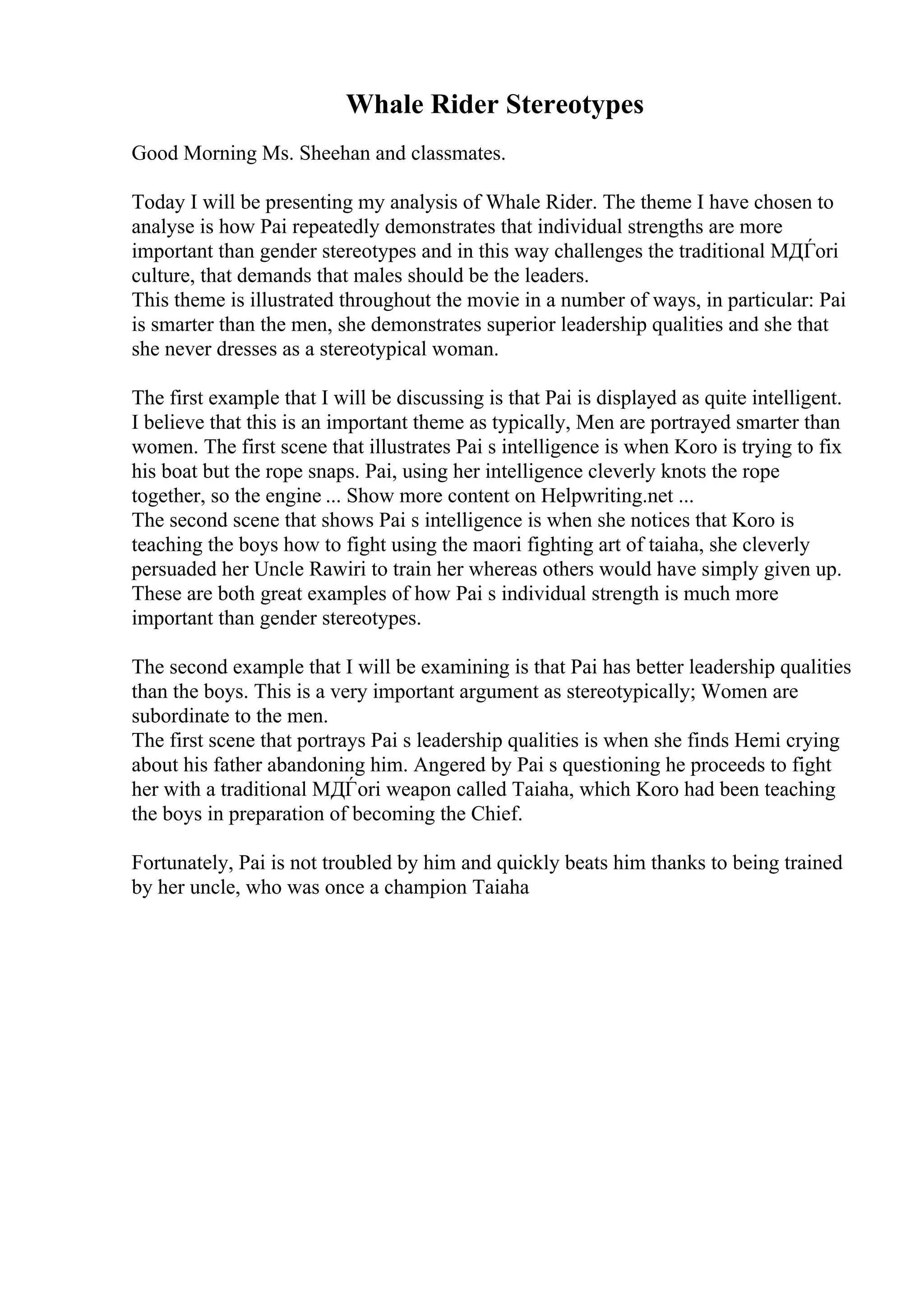 Whale Rider Stereotypes
Good Morning Ms. Sheehan and classmates.
Today I will be presenting my analysis of Whale Rider. The theme I have chosen to
analyse is how Pai repeatedly demonstrates that individual strengths are more
important than gender stereotypes and in this way challenges the traditional MДЃori
culture, that demands that males should be the leaders.
This theme is illustrated throughout the movie in a number of ways, in particular: Pai
is smarter than the men, she demonstrates superior leadership qualities and she that
she never dresses as a stereotypical woman.
The first example that I will be discussing is that Pai is displayed as quite intelligent.
I believe that this is an important theme as typically, Men are portrayed smarter than
women. The first scene that illustrates Pai s intelligence is when Koro is trying to fix
his boat but the rope snaps. Pai, using her intelligence cleverly knots the rope
together, so the engine ... Show more content on Helpwriting.net ...
The second scene that shows Pai s intelligence is when she notices that Koro is
teaching the boys how to fight using the maori fighting art of taiaha, she cleverly
persuaded her Uncle Rawiri to train her whereas others would have simply given up.
These are both great examples of how Pai s individual strength is much more
important than gender stereotypes.
The second example that I will be examining is that Pai has better leadership qualities
than the boys. This is a very important argument as stereotypically; Women are
subordinate to the men.
The first scene that portrays Pai s leadership qualities is when she finds Hemi crying
about his father abandoning him. Angered by Pai s questioning he proceeds to fight
her with a traditional MДЃori weapon called Taiaha, which Koro had been teaching
the boys in preparation of becoming the Chief.
Fortunately, Pai is not troubled by him and quickly beats him thanks to being trained
by her uncle, who was once a champion Taiaha
 