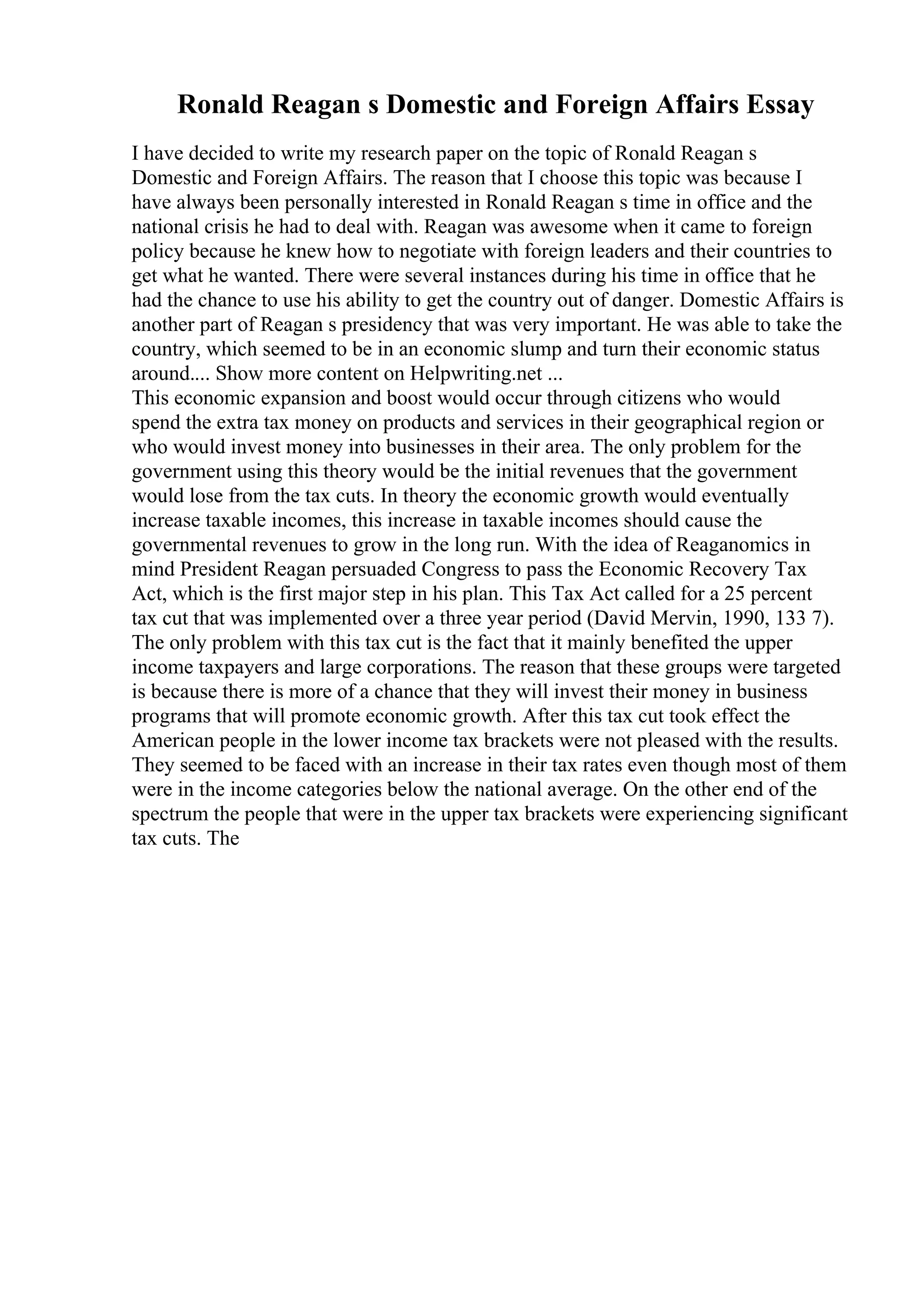 Ronald Reagan s Domestic and Foreign Affairs Essay
I have decided to write my research paper on the topic of Ronald Reagan s
Domestic and Foreign Affairs. The reason that I choose this topic was because I
have always been personally interested in Ronald Reagan s time in office and the
national crisis he had to deal with. Reagan was awesome when it came to foreign
policy because he knew how to negotiate with foreign leaders and their countries to
get what he wanted. There were several instances during his time in office that he
had the chance to use his ability to get the country out of danger. Domestic Affairs is
another part of Reagan s presidency that was very important. He was able to take the
country, which seemed to be in an economic slump and turn their economic status
around.... Show more content on Helpwriting.net ...
This economic expansion and boost would occur through citizens who would
spend the extra tax money on products and services in their geographical region or
who would invest money into businesses in their area. The only problem for the
government using this theory would be the initial revenues that the government
would lose from the tax cuts. In theory the economic growth would eventually
increase taxable incomes, this increase in taxable incomes should cause the
governmental revenues to grow in the long run. With the idea of Reaganomics in
mind President Reagan persuaded Congress to pass the Economic Recovery Tax
Act, which is the first major step in his plan. This Tax Act called for a 25 percent
tax cut that was implemented over a three year period (David Mervin, 1990, 133 7).
The only problem with this tax cut is the fact that it mainly benefited the upper
income taxpayers and large corporations. The reason that these groups were targeted
is because there is more of a chance that they will invest their money in business
programs that will promote economic growth. After this tax cut took effect the
American people in the lower income tax brackets were not pleased with the results.
They seemed to be faced with an increase in their tax rates even though most of them
were in the income categories below the national average. On the other end of the
spectrum the people that were in the upper tax brackets were experiencing significant
tax cuts. The
 