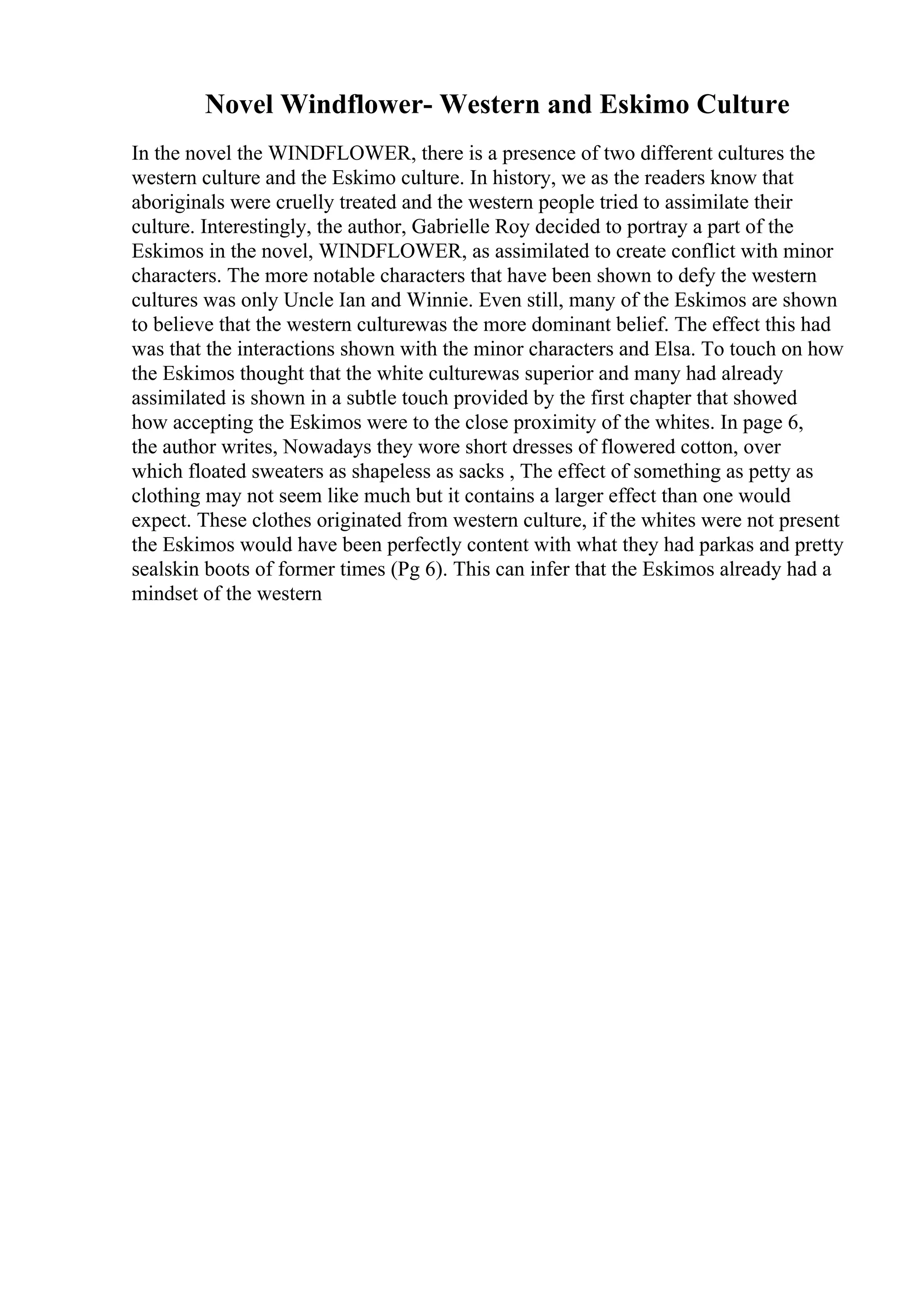 Novel Windflower- Western and Eskimo Culture
In the novel the WINDFLOWER, there is a presence of two different cultures the
western culture and the Eskimo culture. In history, we as the readers know that
aboriginals were cruelly treated and the western people tried to assimilate their
culture. Interestingly, the author, Gabrielle Roy decided to portray a part of the
Eskimos in the novel, WINDFLOWER, as assimilated to create conflict with minor
characters. The more notable characters that have been shown to defy the western
cultures was only Uncle Ian and Winnie. Even still, many of the Eskimos are shown
to believe that the western culturewas the more dominant belief. The effect this had
was that the interactions shown with the minor characters and Elsa. To touch on how
the Eskimos thought that the white culturewas superior and many had already
assimilated is shown in a subtle touch provided by the first chapter that showed
how accepting the Eskimos were to the close proximity of the whites. In page 6,
the author writes, Nowadays they wore short dresses of flowered cotton, over
which floated sweaters as shapeless as sacks , The effect of something as petty as
clothing may not seem like much but it contains a larger effect than one would
expect. These clothes originated from western culture, if the whites were not present
the Eskimos would have been perfectly content with what they had parkas and pretty
sealskin boots of former times (Pg 6). This can infer that the Eskimos already had a
mindset of the western
 