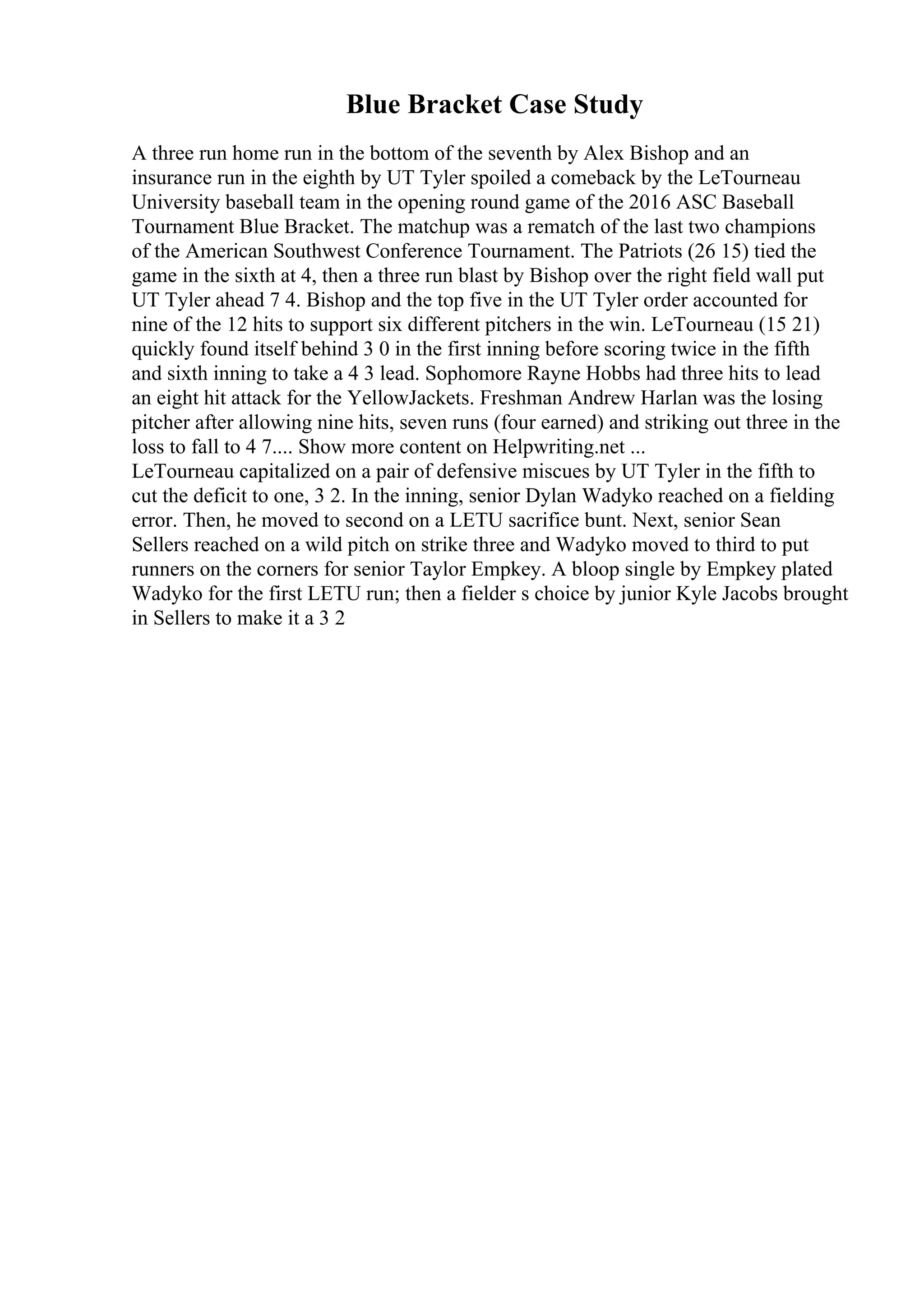 Blue Bracket Case Study
A three run home run in the bottom of the seventh by Alex Bishop and an
insurance run in the eighth by UT Tyler spoiled a comeback by the LeTourneau
University baseball team in the opening round game of the 2016 ASC Baseball
Tournament Blue Bracket. The matchup was a rematch of the last two champions
of the American Southwest Conference Tournament. The Patriots (26 15) tied the
game in the sixth at 4, then a three run blast by Bishop over the right field wall put
UT Tyler ahead 7 4. Bishop and the top five in the UT Tyler order accounted for
nine of the 12 hits to support six different pitchers in the win. LeTourneau (15 21)
quickly found itself behind 3 0 in the first inning before scoring twice in the fifth
and sixth inning to take a 4 3 lead. Sophomore Rayne Hobbs had three hits to lead
an eight hit attack for the YellowJackets. Freshman Andrew Harlan was the losing
pitcher after allowing nine hits, seven runs (four earned) and striking out three in the
loss to fall to 4 7.... Show more content on Helpwriting.net ...
LeTourneau capitalized on a pair of defensive miscues by UT Tyler in the fifth to
cut the deficit to one, 3 2. In the inning, senior Dylan Wadyko reached on a fielding
error. Then, he moved to second on a LETU sacrifice bunt. Next, senior Sean
Sellers reached on a wild pitch on strike three and Wadyko moved to third to put
runners on the corners for senior Taylor Empkey. A bloop single by Empkey plated
Wadyko for the first LETU run; then a fielder s choice by junior Kyle Jacobs brought
in Sellers to make it a 3 2
 