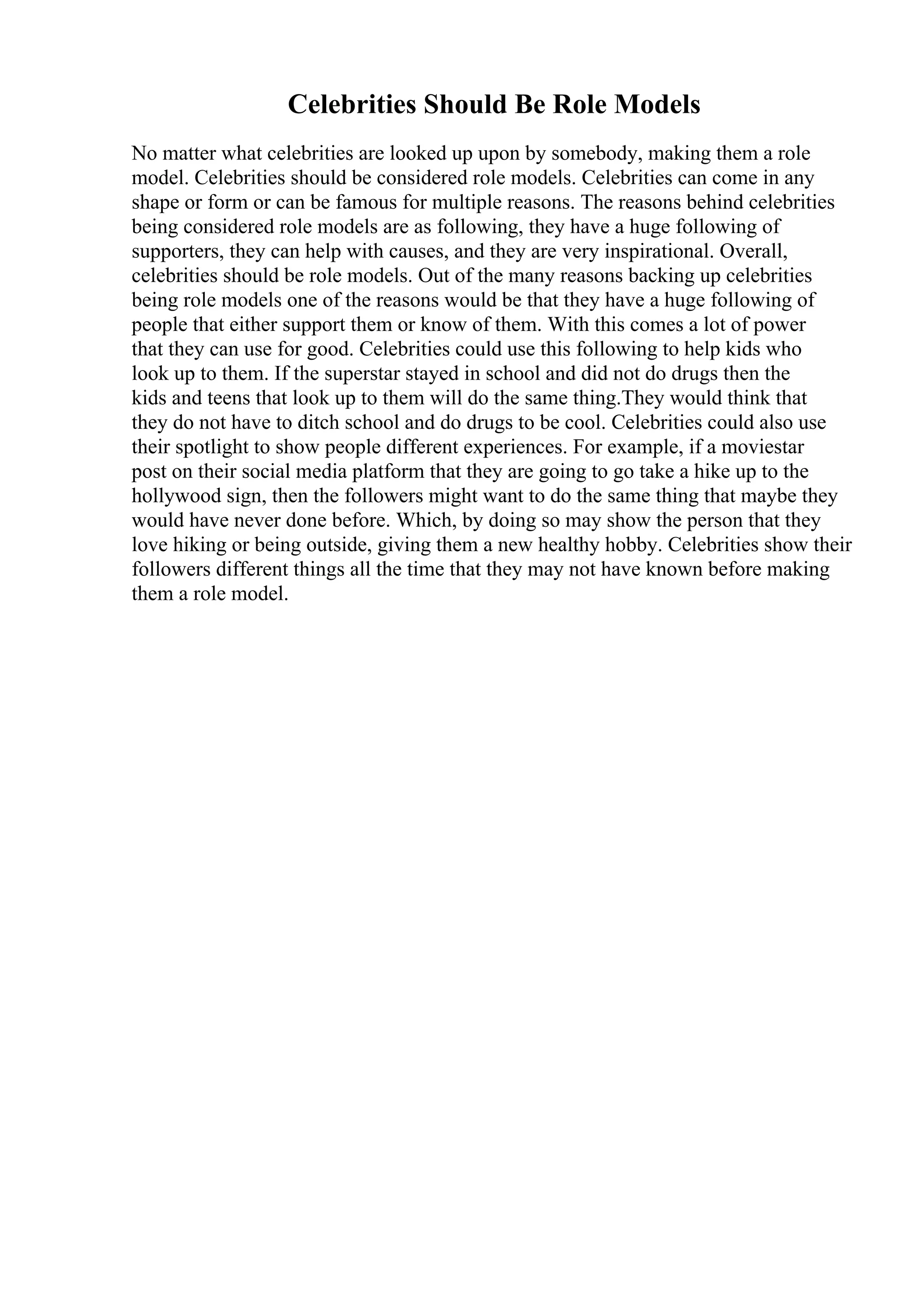 Celebrities Should Be Role Models
No matter what celebrities are looked up upon by somebody, making them a role
model. Celebrities should be considered role models. Celebrities can come in any
shape or form or can be famous for multiple reasons. The reasons behind celebrities
being considered role models are as following, they have a huge following of
supporters, they can help with causes, and they are very inspirational. Overall,
celebrities should be role models. Out of the many reasons backing up celebrities
being role models one of the reasons would be that they have a huge following of
people that either support them or know of them. With this comes a lot of power
that they can use for good. Celebrities could use this following to help kids who
look up to them. If the superstar stayed in school and did not do drugs then the
kids and teens that look up to them will do the same thing.They would think that
they do not have to ditch school and do drugs to be cool. Celebrities could also use
their spotlight to show people different experiences. For example, if a moviestar
post on their social media platform that they are going to go take a hike up to the
hollywood sign, then the followers might want to do the same thing that maybe they
would have never done before. Which, by doing so may show the person that they
love hiking or being outside, giving them a new healthy hobby. Celebrities show their
followers different things all the time that they may not have known before making
them a role model.
 