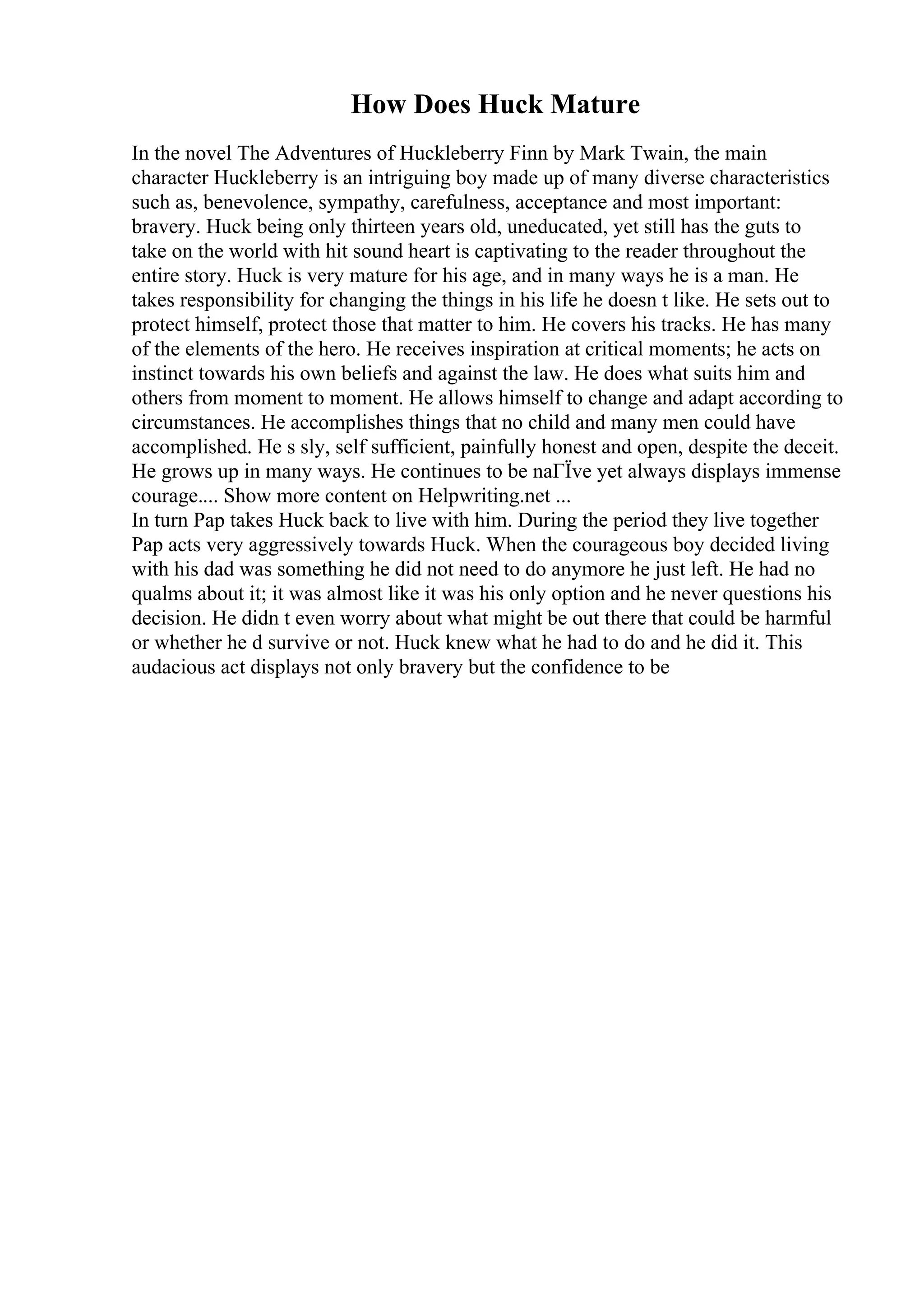 How Does Huck Mature
In the novel The Adventures of Huckleberry Finn by Mark Twain, the main
character Huckleberry is an intriguing boy made up of many diverse characteristics
such as, benevolence, sympathy, carefulness, acceptance and most important:
bravery. Huck being only thirteen years old, uneducated, yet still has the guts to
take on the world with hit sound heart is captivating to the reader throughout the
entire story. Huck is very mature for his age, and in many ways he is a man. He
takes responsibility for changing the things in his life he doesn t like. He sets out to
protect himself, protect those that matter to him. He covers his tracks. He has many
of the elements of the hero. He receives inspiration at critical moments; he acts on
instinct towards his own beliefs and against the law. He does what suits him and
others from moment to moment. He allows himself to change and adapt according to
circumstances. He accomplishes things that no child and many men could have
accomplished. He s sly, self sufficient, painfully honest and open, despite the deceit.
He grows up in many ways. He continues to be naГЇve yet always displays immense
courage.... Show more content on Helpwriting.net ...
In turn Pap takes Huck back to live with him. During the period they live together
Pap acts very aggressively towards Huck. When the courageous boy decided living
with his dad was something he did not need to do anymore he just left. He had no
qualms about it; it was almost like it was his only option and he never questions his
decision. He didn t even worry about what might be out there that could be harmful
or whether he d survive or not. Huck knew what he had to do and he did it. This
audacious act displays not only bravery but the confidence to be
 
