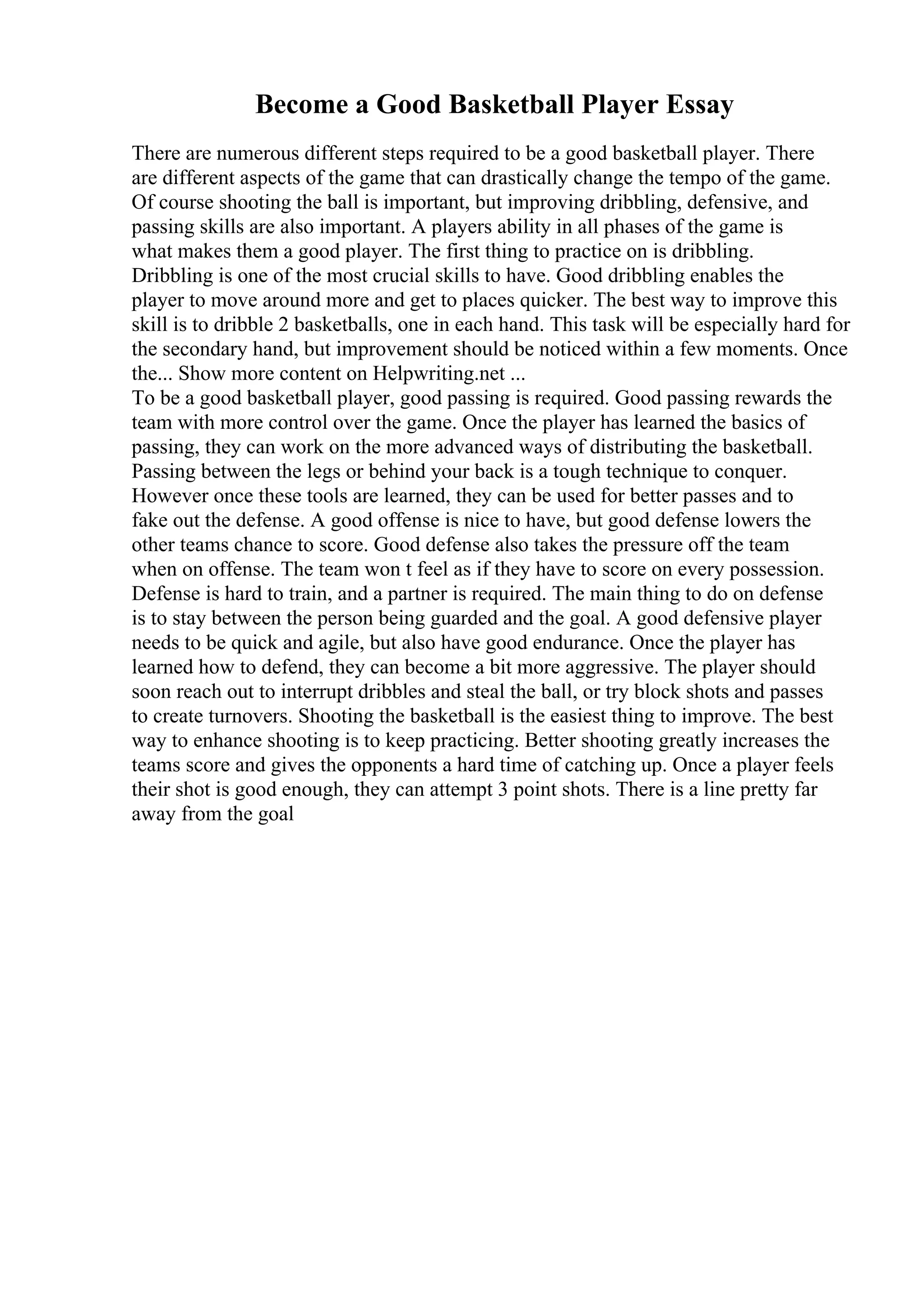 Become a Good Basketball Player Essay
There are numerous different steps required to be a good basketball player. There
are different aspects of the game that can drastically change the tempo of the game.
Of course shooting the ball is important, but improving dribbling, defensive, and
passing skills are also important. A players ability in all phases of the game is
what makes them a good player. The first thing to practice on is dribbling.
Dribbling is one of the most crucial skills to have. Good dribbling enables the
player to move around more and get to places quicker. The best way to improve this
skill is to dribble 2 basketballs, one in each hand. This task will be especially hard for
the secondary hand, but improvement should be noticed within a few moments. Once
the... Show more content on Helpwriting.net ...
To be a good basketball player, good passing is required. Good passing rewards the
team with more control over the game. Once the player has learned the basics of
passing, they can work on the more advanced ways of distributing the basketball.
Passing between the legs or behind your back is a tough technique to conquer.
However once these tools are learned, they can be used for better passes and to
fake out the defense. A good offense is nice to have, but good defense lowers the
other teams chance to score. Good defense also takes the pressure off the team
when on offense. The team won t feel as if they have to score on every possession.
Defense is hard to train, and a partner is required. The main thing to do on defense
is to stay between the person being guarded and the goal. A good defensive player
needs to be quick and agile, but also have good endurance. Once the player has
learned how to defend, they can become a bit more aggressive. The player should
soon reach out to interrupt dribbles and steal the ball, or try block shots and passes
to create turnovers. Shooting the basketball is the easiest thing to improve. The best
way to enhance shooting is to keep practicing. Better shooting greatly increases the
teams score and gives the opponents a hard time of catching up. Once a player feels
their shot is good enough, they can attempt 3 point shots. There is a line pretty far
away from the goal
 