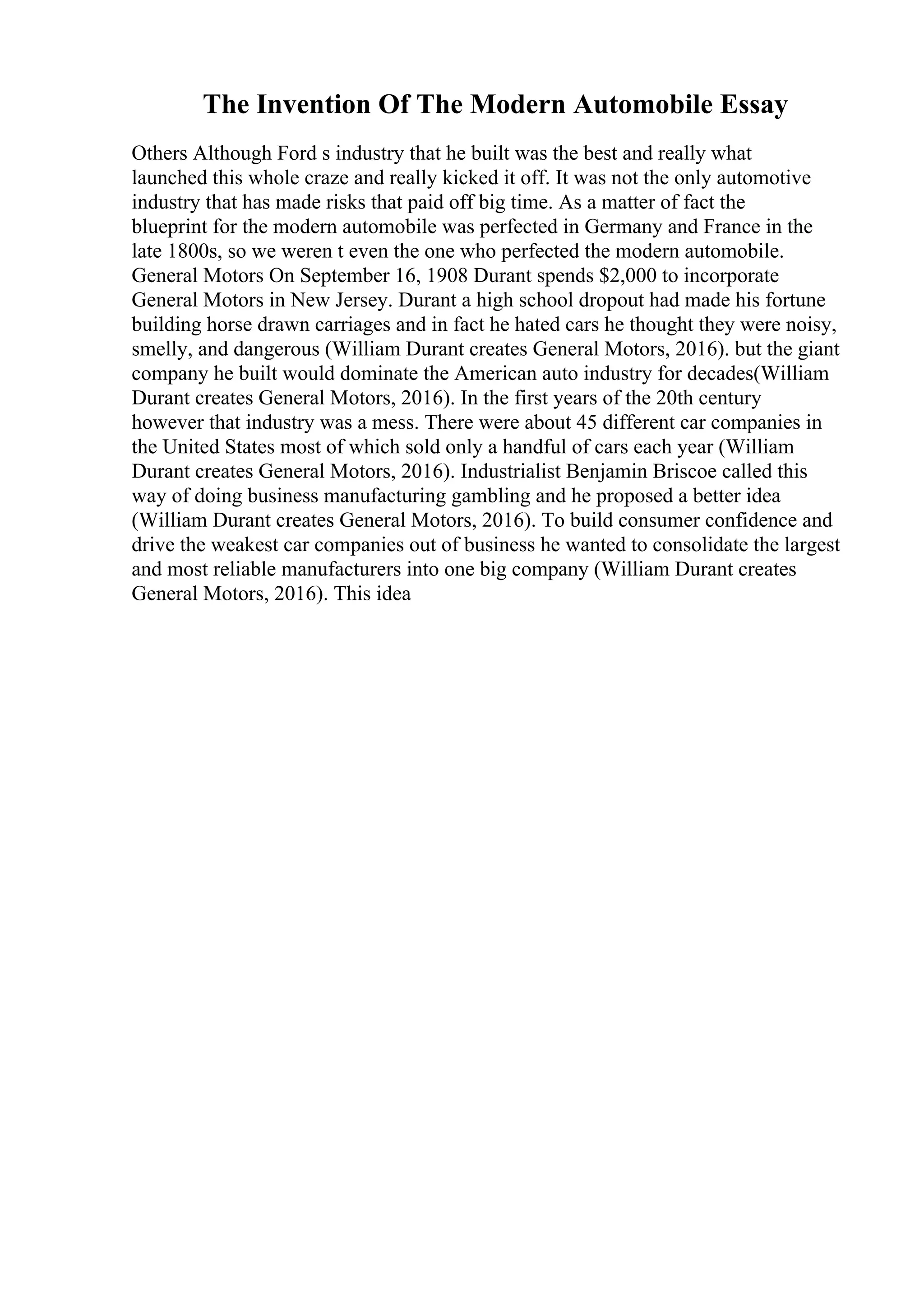The Invention Of The Modern Automobile Essay
Others Although Ford s industry that he built was the best and really what
launched this whole craze and really kicked it off. It was not the only automotive
industry that has made risks that paid off big time. As a matter of fact the
blueprint for the modern automobile was perfected in Germany and France in the
late 1800s, so we weren t even the one who perfected the modern automobile.
General Motors On September 16, 1908 Durant spends $2,000 to incorporate
General Motors in New Jersey. Durant a high school dropout had made his fortune
building horse drawn carriages and in fact he hated cars he thought they were noisy,
smelly, and dangerous (William Durant creates General Motors, 2016). but the giant
company he built would dominate the American auto industry for decades(William
Durant creates General Motors, 2016). In the first years of the 20th century
however that industry was a mess. There were about 45 different car companies in
the United States most of which sold only a handful of cars each year (William
Durant creates General Motors, 2016). Industrialist Benjamin Briscoe called this
way of doing business manufacturing gambling and he proposed a better idea
(William Durant creates General Motors, 2016). To build consumer confidence and
drive the weakest car companies out of business he wanted to consolidate the largest
and most reliable manufacturers into one big company (William Durant creates
General Motors, 2016). This idea
 
