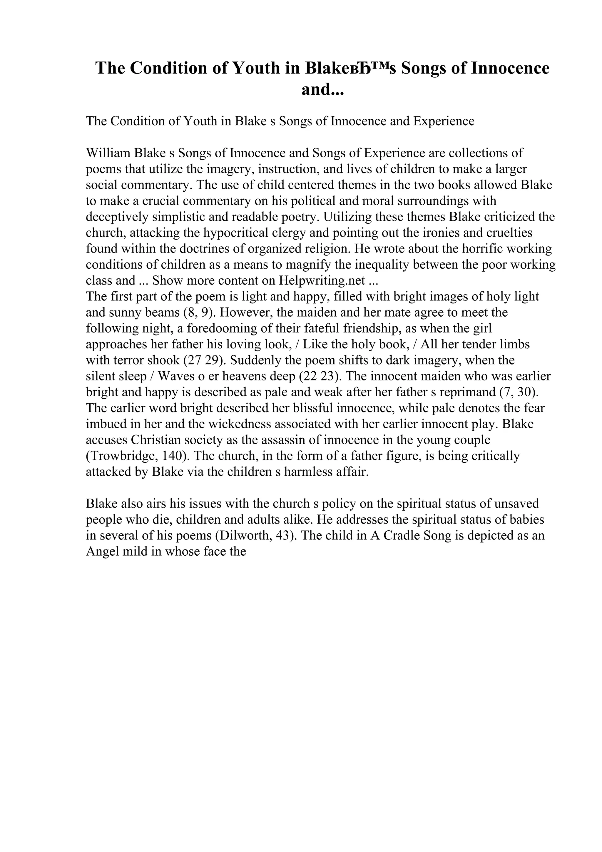 The Condition of Youth in BlakeвЂ™s Songs of Innocence
and...
The Condition of Youth in Blake s Songs of Innocence and Experience
William Blake s Songs of Innocence and Songs of Experience are collections of
poems that utilize the imagery, instruction, and lives of children to make a larger
social commentary. The use of child centered themes in the two books allowed Blake
to make a crucial commentary on his political and moral surroundings with
deceptively simplistic and readable poetry. Utilizing these themes Blake criticized the
church, attacking the hypocritical clergy and pointing out the ironies and cruelties
found within the doctrines of organized religion. He wrote about the horrific working
conditions of children as a means to magnify the inequality between the poor working
class and ... Show more content on Helpwriting.net ...
The first part of the poem is light and happy, filled with bright images of holy light
and sunny beams (8, 9). However, the maiden and her mate agree to meet the
following night, a foredooming of their fateful friendship, as when the girl
approaches her father his loving look, / Like the holy book, / All her tender limbs
with terror shook (27 29). Suddenly the poem shifts to dark imagery, when the
silent sleep / Waves o er heavens deep (22 23). The innocent maiden who was earlier
bright and happy is described as pale and weak after her father s reprimand (7, 30).
The earlier word bright described her blissful innocence, while pale denotes the fear
imbued in her and the wickedness associated with her earlier innocent play. Blake
accuses Christian society as the assassin of innocence in the young couple
(Trowbridge, 140). The church, in the form of a father figure, is being critically
attacked by Blake via the children s harmless affair.
Blake also airs his issues with the church s policy on the spiritual status of unsaved
people who die, children and adults alike. He addresses the spiritual status of babies
in several of his poems (Dilworth, 43). The child in A Cradle Song is depicted as an
Angel mild in whose face the
 