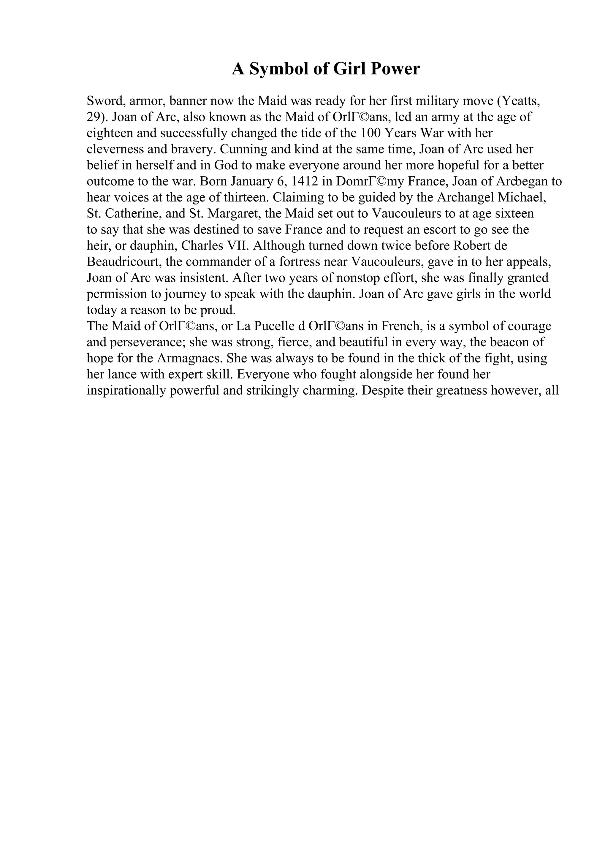 A Symbol of Girl Power
Sword, armor, banner now the Maid was ready for her first military move (Yeatts,
29). Joan of Arc, also known as the Maid of OrlГ©ans, led an army at the age of
eighteen and successfully changed the tide of the 100 Years War with her
cleverness and bravery. Cunning and kind at the same time, Joan of Arc used her
belief in herself and in God to make everyone around her more hopeful for a better
outcome to the war. Born January 6, 1412 in DomrГ©my France, Joan of Arcbegan to
hear voices at the age of thirteen. Claiming to be guided by the Archangel Michael,
St. Catherine, and St. Margaret, the Maid set out to Vaucouleurs to at age sixteen
to say that she was destined to save France and to request an escort to go see the
heir, or dauphin, Charles VII. Although turned down twice before Robert de
Beaudricourt, the commander of a fortress near Vaucouleurs, gave in to her appeals,
Joan of Arc was insistent. After two years of nonstop effort, she was finally granted
permission to journey to speak with the dauphin. Joan of Arc gave girls in the world
today a reason to be proud.
The Maid of OrlГ©ans, or La Pucelle d OrlГ©ans in French, is a symbol of courage
and perseverance; she was strong, fierce, and beautiful in every way, the beacon of
hope for the Armagnacs. She was always to be found in the thick of the fight, using
her lance with expert skill. Everyone who fought alongside her found her
inspirationally powerful and strikingly charming. Despite their greatness however, all
 