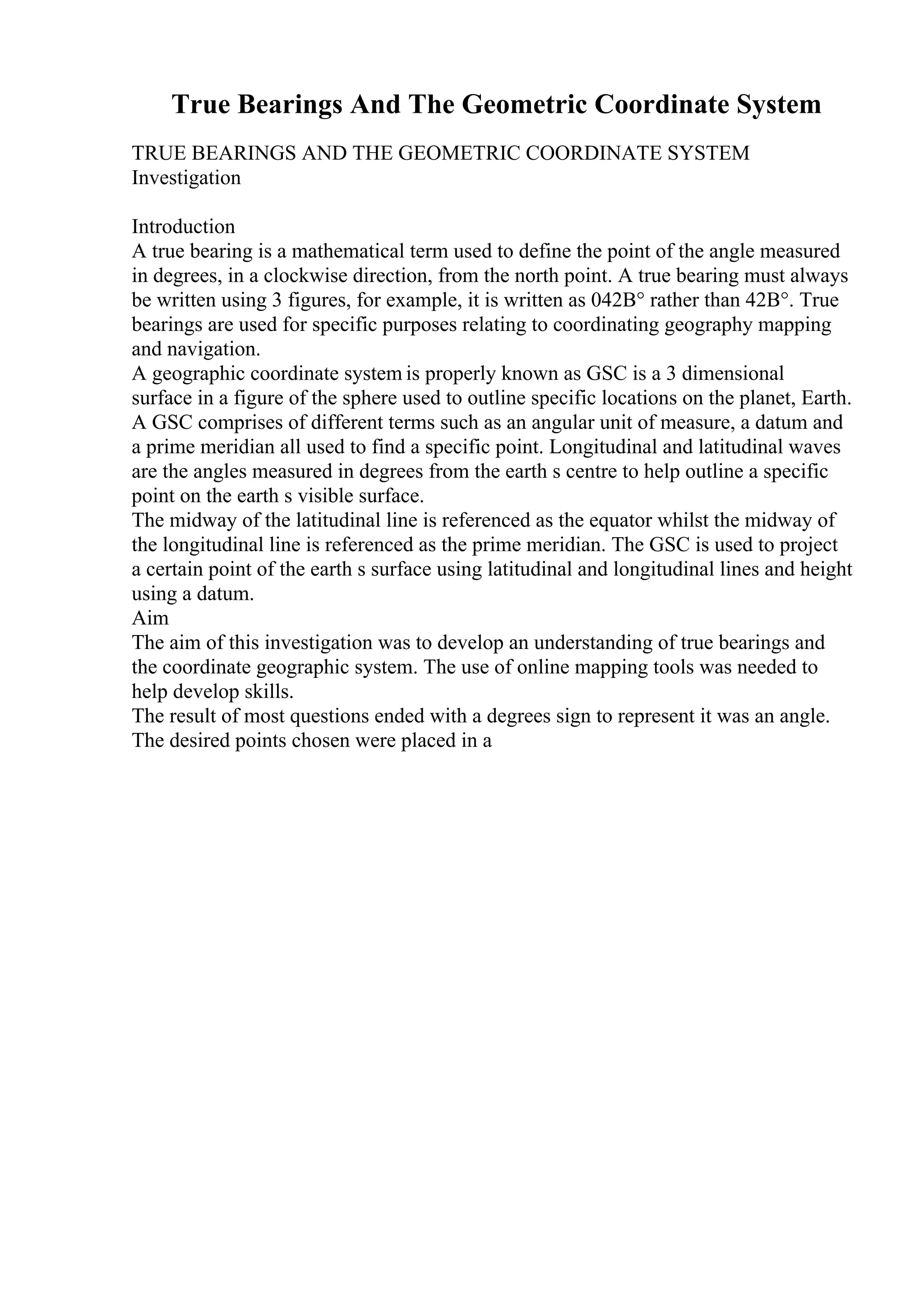 True Bearings And The Geometric Coordinate System
TRUE BEARINGS AND THE GEOMETRIC COORDINATE SYSTEM
Investigation
Introduction
A true bearing is a mathematical term used to define the point of the angle measured
in degrees, in a clockwise direction, from the north point. A true bearing must always
be written using 3 figures, for example, it is written as 042В° rather than 42В°. True
bearings are used for specific purposes relating to coordinating geography mapping
and navigation.
A geographic coordinate system is properly known as GSC is a 3 dimensional
surface in a figure of the sphere used to outline specific locations on the planet, Earth.
A GSC comprises of different terms such as an angular unit of measure, a datum and
a prime meridian all used to find a specific point. Longitudinal and latitudinal waves
are the angles measured in degrees from the earth s centre to help outline a specific
point on the earth s visible surface.
The midway of the latitudinal line is referenced as the equator whilst the midway of
the longitudinal line is referenced as the prime meridian. The GSC is used to project
a certain point of the earth s surface using latitudinal and longitudinal lines and height
using a datum.
Aim
The aim of this investigation was to develop an understanding of true bearings and
the coordinate geographic system. The use of online mapping tools was needed to
help develop skills.
The result of most questions ended with a degrees sign to represent it was an angle.
The desired points chosen were placed in a
 