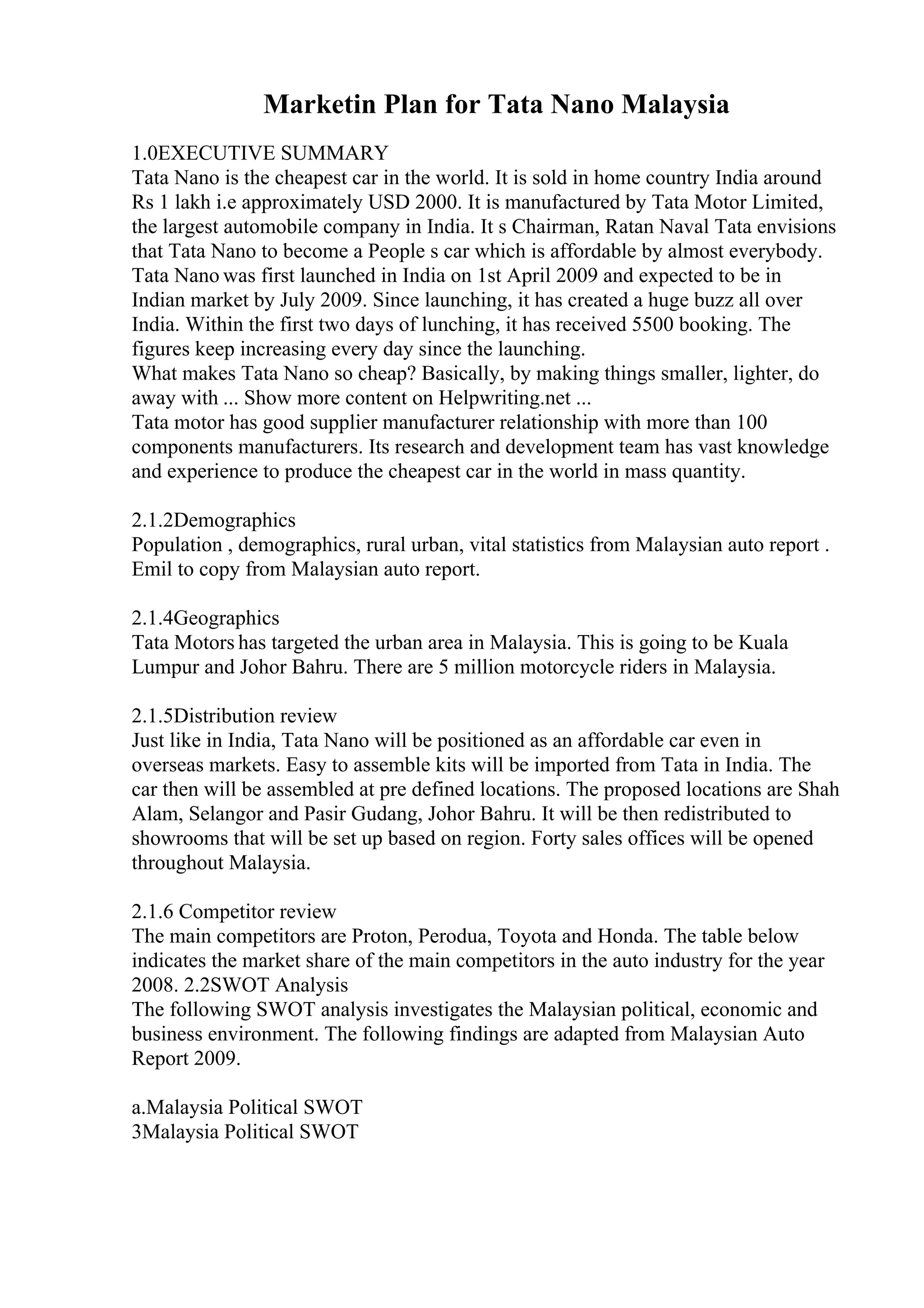 Marketin Plan for Tata Nano Malaysia
1.0EXECUTIVE SUMMARY
Tata Nano is the cheapest car in the world. It is sold in home country India around
Rs 1 lakh i.e approximately USD 2000. It is manufactured by Tata Motor Limited,
the largest automobile company in India. It s Chairman, Ratan Naval Tata envisions
that Tata Nano to become a People s car which is affordable by almost everybody.
Tata Nano was first launched in India on 1st April 2009 and expected to be in
Indian market by July 2009. Since launching, it has created a huge buzz all over
India. Within the first two days of lunching, it has received 5500 booking. The
figures keep increasing every day since the launching.
What makes Tata Nano so cheap? Basically, by making things smaller, lighter, do
away with ... Show more content on Helpwriting.net ...
Tata motor has good supplier manufacturer relationship with more than 100
components manufacturers. Its research and development team has vast knowledge
and experience to produce the cheapest car in the world in mass quantity.
2.1.2Demographics
Population , demographics, rural urban, vital statistics from Malaysian auto report .
Emil to copy from Malaysian auto report.
2.1.4Geographics
Tata Motors has targeted the urban area in Malaysia. This is going to be Kuala
Lumpur and Johor Bahru. There are 5 million motorcycle riders in Malaysia.
2.1.5Distribution review
Just like in India, Tata Nano will be positioned as an affordable car even in
overseas markets. Easy to assemble kits will be imported from Tata in India. The
car then will be assembled at pre defined locations. The proposed locations are Shah
Alam, Selangor and Pasir Gudang, Johor Bahru. It will be then redistributed to
showrooms that will be set up based on region. Forty sales offices will be opened
throughout Malaysia.
2.1.6 Competitor review
The main competitors are Proton, Perodua, Toyota and Honda. The table below
indicates the market share of the main competitors in the auto industry for the year
2008. 2.2SWOT Analysis
The following SWOT analysis investigates the Malaysian political, economic and
business environment. The following findings are adapted from Malaysian Auto
Report 2009.
a.Malaysia Political SWOT
3Malaysia Political SWOT
 