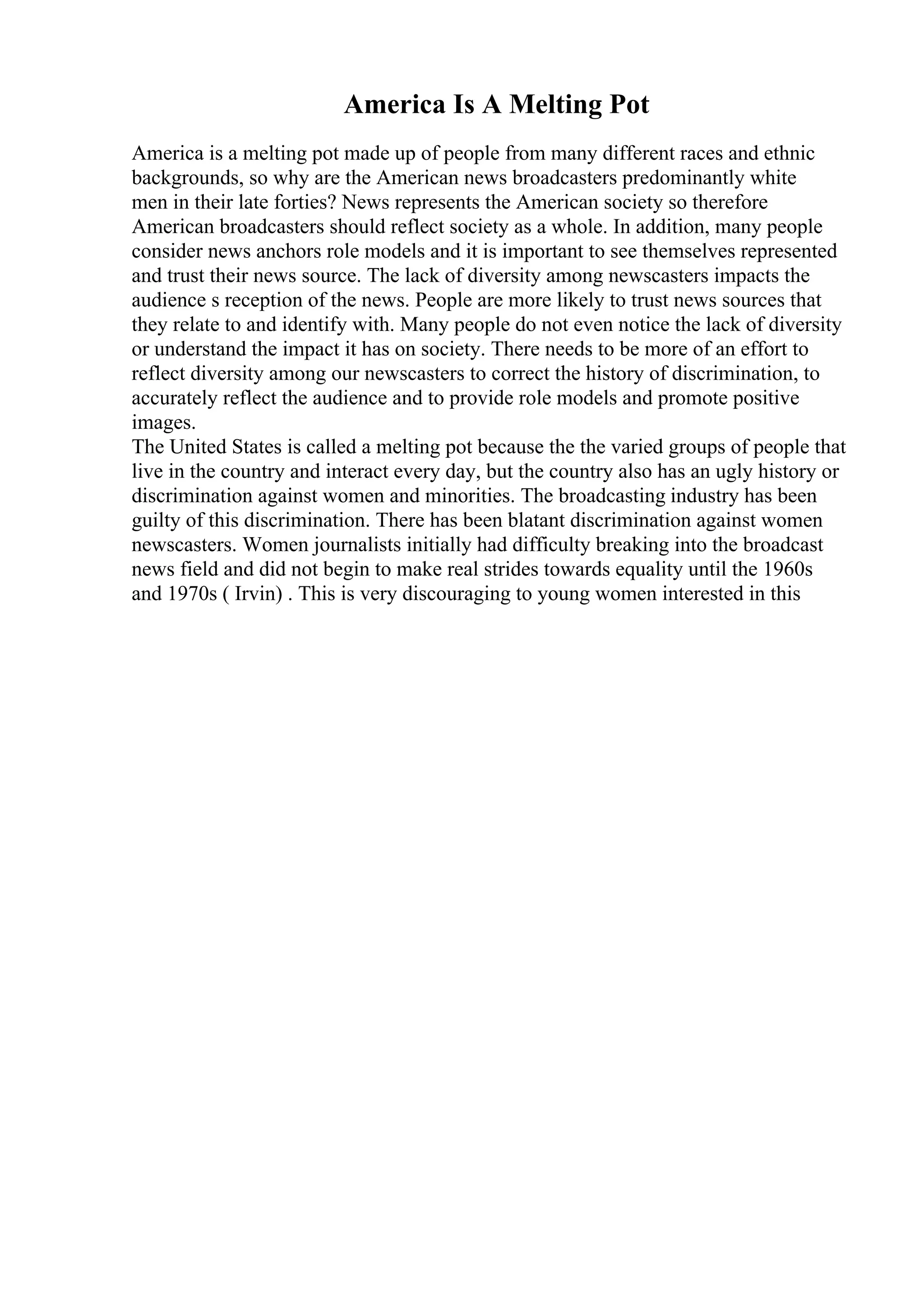 America Is A Melting Pot
America is a melting pot made up of people from many different races and ethnic
backgrounds, so why are the American news broadcasters predominantly white
men in their late forties? News represents the American society so therefore
American broadcasters should reflect society as a whole. In addition, many people
consider news anchors role models and it is important to see themselves represented
and trust their news source. The lack of diversity among newscasters impacts the
audience s reception of the news. People are more likely to trust news sources that
they relate to and identify with. Many people do not even notice the lack of diversity
or understand the impact it has on society. There needs to be more of an effort to
reflect diversity among our newscasters to correct the history of discrimination, to
accurately reflect the audience and to provide role models and promote positive
images.
The United States is called a melting pot because the the varied groups of people that
live in the country and interact every day, but the country also has an ugly history or
discrimination against women and minorities. The broadcasting industry has been
guilty of this discrimination. There has been blatant discrimination against women
newscasters. Women journalists initially had difficulty breaking into the broadcast
news field and did not begin to make real strides towards equality until the 1960s
and 1970s ( Irvin) . This is very discouraging to young women interested in this
 