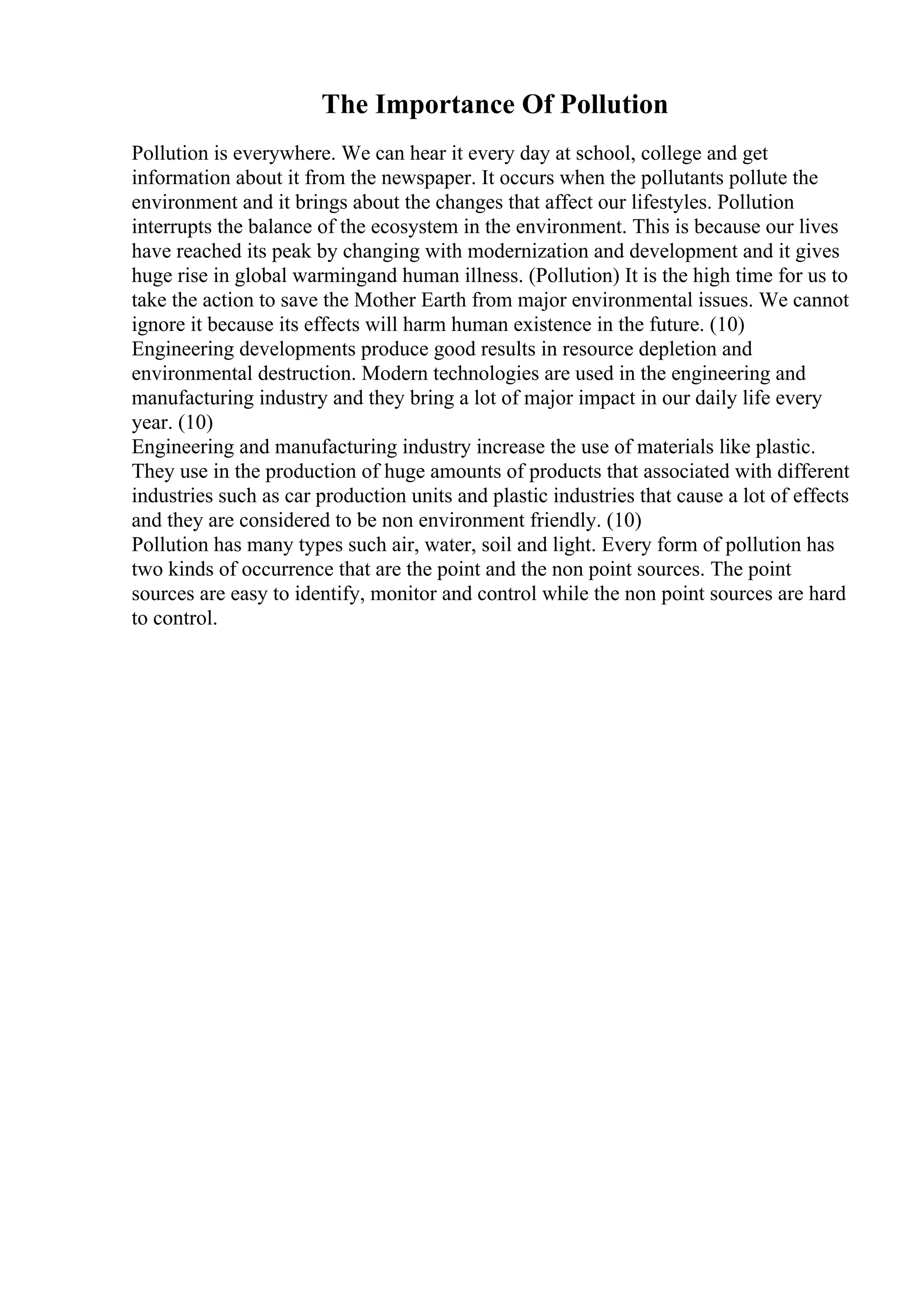The Importance Of Pollution
Pollution is everywhere. We can hear it every day at school, college and get
information about it from the newspaper. It occurs when the pollutants pollute the
environment and it brings about the changes that affect our lifestyles. Pollution
interrupts the balance of the ecosystem in the environment. This is because our lives
have reached its peak by changing with modernization and development and it gives
huge rise in global warmingand human illness. (Pollution) It is the high time for us to
take the action to save the Mother Earth from major environmental issues. We cannot
ignore it because its effects will harm human existence in the future. (10)
Engineering developments produce good results in resource depletion and
environmental destruction. Modern technologies are used in the engineering and
manufacturing industry and they bring a lot of major impact in our daily life every
year. (10)
Engineering and manufacturing industry increase the use of materials like plastic.
They use in the production of huge amounts of products that associated with different
industries such as car production units and plastic industries that cause a lot of effects
and they are considered to be non environment friendly. (10)
Pollution has many types such air, water, soil and light. Every form of pollution has
two kinds of occurrence that are the point and the non point sources. The point
sources are easy to identify, monitor and control while the non point sources are hard
to control.
 
