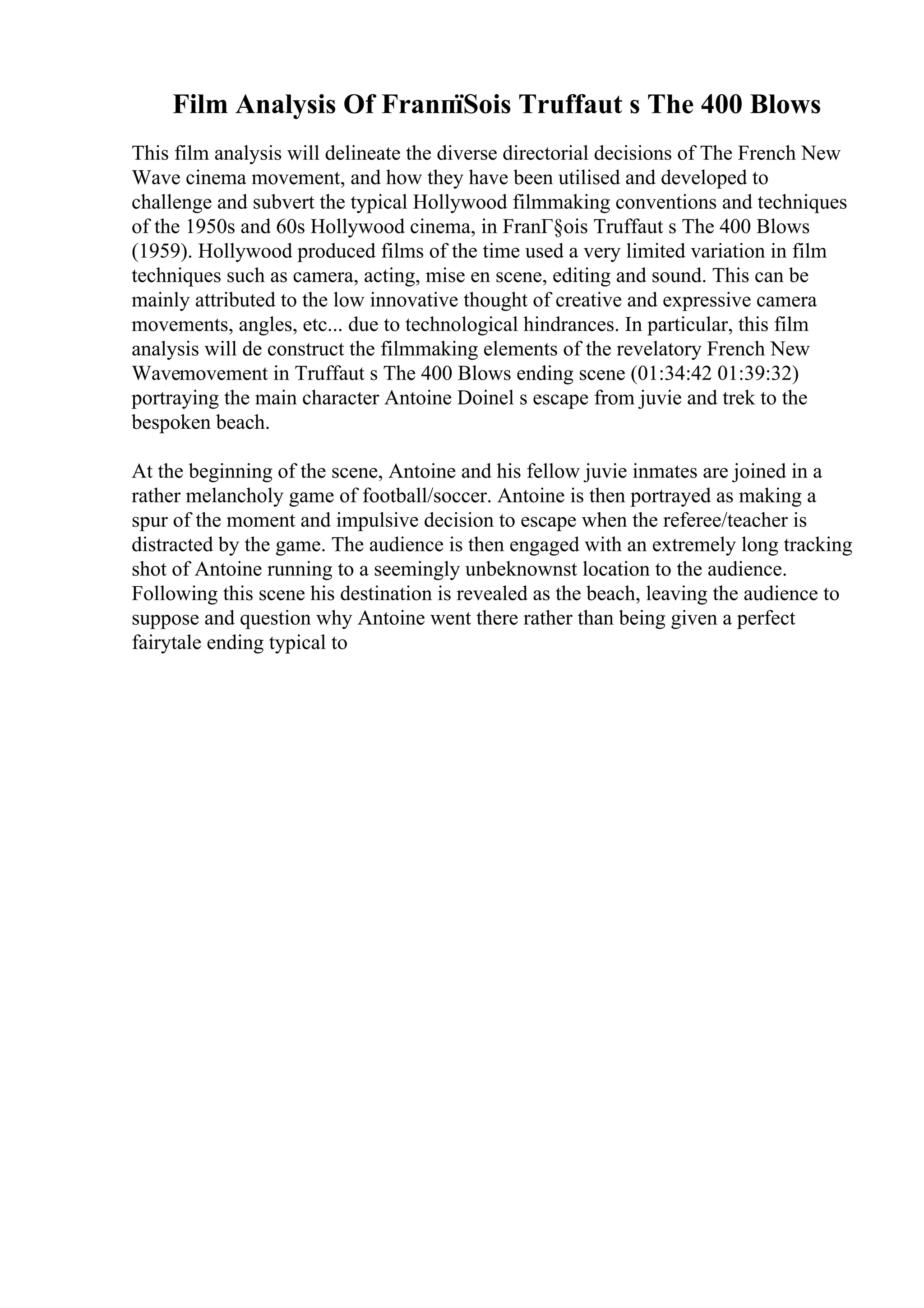 Film Analysis Of FranпїЅois Truffaut s The 400 Blows
This film analysis will delineate the diverse directorial decisions of The French New
Wave cinema movement, and how they have been utilised and developed to
challenge and subvert the typical Hollywood filmmaking conventions and techniques
of the 1950s and 60s Hollywood cinema, in FranГ§ois Truffaut s The 400 Blows
(1959). Hollywood produced films of the time used a very limited variation in film
techniques such as camera, acting, mise en scene, editing and sound. This can be
mainly attributed to the low innovative thought of creative and expressive camera
movements, angles, etc... due to technological hindrances. In particular, this film
analysis will de construct the filmmaking elements of the revelatory French New
Wavemovement in Truffaut s The 400 Blows ending scene (01:34:42 01:39:32)
portraying the main character Antoine Doinel s escape from juvie and trek to the
bespoken beach.
At the beginning of the scene, Antoine and his fellow juvie inmates are joined in a
rather melancholy game of football/soccer. Antoine is then portrayed as making a
spur of the moment and impulsive decision to escape when the referee/teacher is
distracted by the game. The audience is then engaged with an extremely long tracking
shot of Antoine running to a seemingly unbeknownst location to the audience.
Following this scene his destination is revealed as the beach, leaving the audience to
suppose and question why Antoine went there rather than being given a perfect
fairytale ending typical to
 