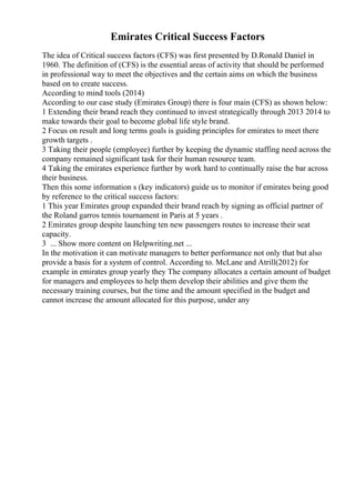 Emirates Critical Success Factors
The idea of Critical success factors (CFS) was first presented by D.Ronald Daniel in
1960. The definition of (CFS) is the essential areas of activity that should be performed
in professional way to meet the objectives and the certain aims on which the business
based on to create success.
According to mind tools (2014)
According to our case study (Emirates Group) there is four main (CFS) as shown below:
1 Extending their brand reach they continued to invest strategically through 2013 2014 to
make towards their goal to become global life style brand.
2 Focus on result and long terms goals is guiding principles for emirates to meet there
growth targets .
3 Taking their people (employee) further by keeping the dynamic staffing need across the
company remained significant task for their human resource team.
4 Taking the emirates experience further by work hard to continually raise the bar across
their business.
Then this some information s (key indicators) guide us to monitor if emirates being good
by reference to the critical success factors:
1 This year Emirates group expanded their brand reach by signing as official partner of
the Roland garros tennis tournament in Paris at 5 years .
2 Emirates group despite launching ten new passengers routes to increase their seat
capacity.
3 ... Show more content on Helpwriting.net ...
In the motivation it can motivate managers to better performance not only that but also
provide a basis for a system of control. According to. McLane and Atrill(2012) for
example in emirates group yearly they The company allocates a certain amount of budget
for managers and employees to help them develop their abilities and give them the
necessary training courses, but the time and the amount specified in the budget and
cannot increase the amount allocated for this purpose, under any
 