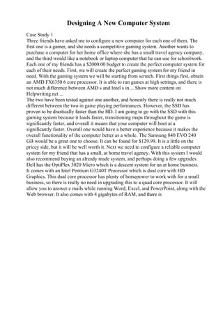 Designing A New Computer System
Case Study 1
Three friends have asked me to configure a new computer for each one of them. The
first one is a gamer, and she needs a competitive gaming system. Another wants to
purchase a computer for her home office where she has a small travel agency company,
and the third would like a notebook or laptop computer that he can use for schoolwork.
Each one of my friends has a $2000.00 budget to create the perfect computer system for
each of their needs. First, we will create the perfect gaming system for my friend in
need. With the gaming system we will be starting from scratch. First things first, obtain
an AMD FX6350 6 core processor. It is able to run games at high settings, and there is
not much difference between AMD s and Intel s in ... Show more content on
Helpwriting.net ...
The two have been tested against one another, and honestly there is really not much
different between the two in game playing performances. However, the SSD has
proven to be drastically faster than the HD. I am going to go with the SSD with this
gaming system because it loads faster, transitioning maps throughout the game is
significantly faster, and overall it means that your computer will boot at a
significantly faster. Overall one would have a better experience because it makes the
overall functionality of the computer better as a whole. The Samsung 840 EVO 240
GB would be a great one to choose. It can be found for $129.99. It is a little on the
pricey side, but it will be well worth it. Next we need to configure a reliable computer
system for my friend that has a small, at home travel agency. With this system I would
also recommend buying an already made system, and perhaps doing a few upgrades.
Dell has the OptiPlex 3020 Micro which is a descent system for an at home business.
It comes with an Intel Pentium G3240T Processor which is dual core with HD
Graphics. This dual core processor has plenty of horsepower to work with for a small
business, so there is really no need in upgrading this to a quad core processor. It will
allow you to answer e mails while running Word, Excel, and PowerPoint, along with the
Web browser. It also comes with 4 gigabytes of RAM, and there is
 