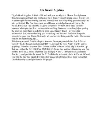 8th Grade Algebra
Eighth Grade Algebra 1 Advice Hi, and welcome to Algebra! I know that right now
this class seems difficult and confusing, but it does eventually make sense. It is my job
to prepare you for the coming year and to make sure that everything goes smoothly. So
let s get to that. The first things you should know about algebra are, of course, the
basics. First: Don t be afraid to ask your tablemates for help. They are a valuable
recourse when you just don t understand something, however even though just getting
the answers from them sounds like a good idea, it really doesn t give you the
information that you need to help you in the long run. Second: Professor Burger is
going to be your best friend. Seriously, all you have to do is go to the Holt... Show more
content on Helpwriting.net ...
This is my personal favorite chapter. You can factor polynomials in a few different
ways: by GCF, through the form X2+BX+C, through the form AX2+ BX+C, and by
graphing. There is a way that Mrs. Ladner teaches to factor called Big X Bottoms Up
that uses either the X2+BX+C or AX2+BX+C. To do this method of factoring you first
need to draw an X. Then, after that, you multiply A and C (if there is no A it means
that A=1), and put it in the top of the X. Put B in the underside of the X. Factor AC until
you find the pair that equals B when either added or subtracted to or from each other.
Divide these by A and put them in the proper
 