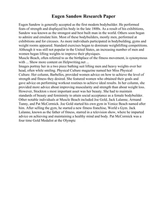 Eugen Sandow Research Paper
Eugen Sandow is generally accepted as the first modern bodybuilder. He performed
feats of strength and displayed his body in the late 1800s. As a result of his exhibitions,
Sandow was known as the strongest and best built man in the world. Others soon began
to admire and emulate him. Most of these bodybuilders, mostly men, performed at
exhibitions and for circuses. As more individuals participated in bodybuilding, gyms and
weight rooms appeared. Standard exercises began to dominate weightlifting competitions.
Although it was still not popular in the United States, an increasing number of men and
women began lifting weights to improve their physiques.
Muscle Beach, often referred to as the birthplace of the fitness movement, is synonymous
with ... Show more content on Helpwriting.net ...
Images portray her in a two piece bathing suit lifting men and heavy weights over her
head, often while smiling. Physical Culture magazine named her Miss Physical
Culture. Her column, Barbelles, provided women advice on how to achieve the level of
strength and fitness they desired. She featured women who obtained their goals and
gave advice on performing workout routines to achieve ideal results. In her column, she
provided more advice about improving muscularity and strength than about weight loss.
However, Stockton s most important asset was her beauty. She had to maintain
standards of beauty and femininity to attain social acceptance as a female bodybuilder.
Other notable individuals at Muscle Beach included Joe Gold, Jack Lalanne, Armand
Tanny, and Pat McCormick. Joe Gold started his own gym in Venice Beach named after
him. After selling the gym, he started a new fitness franchise, World s Gym. Jack
Lalanne, known as the father of fitness, starred in a television show, where he imparted
advice on achieving and maintaining a healthy mind and body. Pat McCormick was a
four time Gold Medalist at the Olympic
 