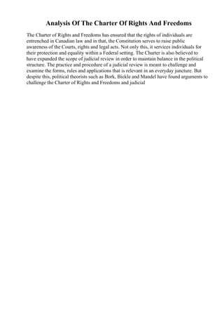 Analysis Of The Charter Of Rights And Freedoms
The Charter of Rights and Freedoms has ensured that the rights of individuals are
entrenched in Canadian law and in that, the Constitution serves to raise public
awareness of the Courts, rights and legal acts. Not only this, it services individuals for
their protection and equality within a Federal setting. The Charter is also believed to
have expanded the scope of judicial review in order to maintain balance in the political
structure. The practice and procedure of a judicial review is meant to challenge and
examine the forms, rules and applications that is relevant in an everyday juncture. But
despite this, political theorists such as Bork, Bickle and Mandel have found arguments to
challenge the Charter of Rights and Freedoms and judicial
 