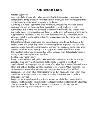 Cue-Arousal Theory
What Is Aggression
Aggressive behaviour develop where an individual is being praised or rewarded for
being forceful. Being praised or rewarded for such action, can be an encouragement and
reinforcement to perform such behaviour in the future.
According to (Cherry) aggression is the continuous, unacceptable behaviour that can
cause physical and psychological harm to people in general, or objects in out
surroundings. It is a behaviour that is self ascertained with hostility and harmful tones
and can be from a normal reaction to a threat, or can be abnormal because of provocation.
Aggression can be referred to any behaviour that causes hostility, destruction, and/or
violence related. It has the potential to inflict injury, or damage the ... Show more content
on Helpwriting.net ...
I think that people can be antisocial and unkind to others and decide that because they
are in a crowd or a group, they can do whatever they desire. In groups, they can make
decisions among themselves to rape and, or kill you. This behaviour would come about
because there is no one to identify you to say you are the one who did this to me.
Individuals of such would go unpunished unless someone from that particular group is
willing to speak out against what was done.
Relative Deprivation Theory
Based on what (Walker and Smith, 2001) said, relative deprivation is the knowledge
gained of being deprived of something that he or she is entitled to get. Relative
deprivation talks about people who are not satisfied when they compare their positions to
others and find out that they have less than their peers or others. When people feel that
they deserve more than they have got, this can cause frustration which will lead to
aggression. This occurs when people compare what they have and it often occurs when
conditions are improving and expectations are rising, but are not met. It can be a
temporary behaviour.
People are not aroused to political action as a result not of absolute changes in their
material conditions but of changes relative to the circumstances of those with whom they
compare themselves . Relative deprivation occurs where people or groups see
themselves as being treated unfairly over others
 