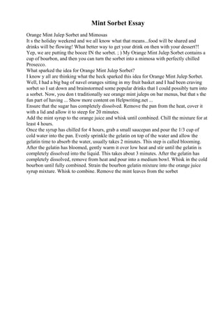 Mint Sorbet Essay
Orange Mint Julep Sorbet and Mimosas
It s the holiday weekend and we all know what that means...food will be shared and
drinks will be flowing! What better way to get your drink on then with your dessert?!
Yep, we are putting the booze IN the sorbet. ; ) My Orange Mint Julep Sorbet contains a
cup of bourbon, and then you can turn the sorbet into a mimosa with perfectly chilled
Prosecco.
What sparked the idea for Orange Mint Julep Sorbet?
I know y all are thinking what the heck sparked this idea for Orange Mint Julep Sorbet.
Well, I had a big bag of navel oranges sitting in my fruit basket and I had been craving
sorbet so I sat down and brainstormed some popular drinks that I could possibly turn into
a sorbet. Now, you don t traditionally see orange mint juleps on bar menus, but that s the
fun part of having ... Show more content on Helpwriting.net ...
Ensure that the sugar has completely dissolved. Remove the pan from the heat, cover it
with a lid and allow it to steep for 20 minutes.
Add the mint syrup to the orange juice and whisk until combined. Chill the mixture for at
least 4 hours.
Once the syrup has chilled for 4 hours, grab a small saucepan and pour the 1/3 cup of
cold water into the pan. Evenly sprinkle the gelatin on top of the water and allow the
gelatin time to absorb the water, usually takes 2 minutes. This step is called blooming.
After the gelatin has bloomed, gently warm it over low heat and stir until the gelatin is
completely dissolved into the liquid. This takes about 3 minutes. After the gelatin has
completely dissolved, remove from heat and pour into a medium bowl. Whisk in the cold
bourbon until fully combined. Strain the bourbon gelatin mixture into the orange juice
syrup mixture. Whisk to combine. Remove the mint leaves from the sorbet
 