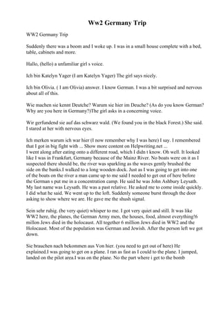 Ww2 Germany Trip
WW2 Germany Trip
Suddenly there was a boom and I woke up. I was in a small house complete with a bed,
table, cabinets and more.
Hallo, (hello) a unfamiliar girl s voice.
Ich bin Katelyn Yager (I am Katelyn Yager) The girl says nicely.
Ich bin Olivia. ( I am Olivia) answer. I know German. I was a bit surprised and nervous
about all of this.
Wie machen sie kennt Deutche? Warum sie hier im Deuche? (As do you know German?
Why are you here in Germany?)The girl asks in a concerning voice.
Wir gerfundend sie auf das schwarz wald. (We found you in the black Forest.) She said.
I stared at her with nervous eyes.
Ich merken warum ich war hier (I now remember why I was here) I say. I remembered
that I got in big fight with ... Show more content on Helpwriting.net ...
I went along after eating onto a different road, which I didn t know. Oh well. It looked
like I was in Frankfurt, Germany because of the Mainz River. No boats were on it as I
suspected there should be, the river was sparkling as the waves gently brushed the
side on the banks.I walked to a long wooden dock. Just as I was going to get into one
of the boats on the river a man came up to me said I needed to get out of here before
the German s put me in a concentration camp. He said he was John Ashbury Leysath.
My last name was Leysath. He was a past relative. He asked me to come inside quickly.
I did what he said. We went up to the loft. Suddenly someone burst through the door
asking to show where we are. He gave me the shush signal.
Sein sehr ruhig. (be very quiet) whisper to me. I got very quiet and still. It was like
WW2 here, the planes, the German Army men, the houses, food, almost everything!6
millon Jews died in the holocaust. All together 6 million Jews died in WW2 and the
Holocaust. Most of the population was German and Jewish. After the person left we got
down.
Sie brauchen nach bekommen aus Von hier. (you need to get out of here) He
explained.I was going to get on a plane. I ran as fast as I could to the plane. I jumped,
landed on the pilot area.I was on the plane. No the part where i get to the bomb
 