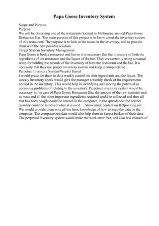 Papa Goose Inventory System
Scope and Purpose
Purpose
We will be observing one of the restaurants located in Melbourne, named Papa Goose
Restaurant Bar. The main purpose of this project is to know about the inventory system
of this restaurant. The purpose is to look at the issues in the inventory, and to provide
them with the best possible solution.
Target System Inventory Management
Papa Goose is both a restaurant and bar so it is necessary that the inventory of both the
ingredients of the restaurant and the liquor of the bar. They are currently using a manual
setup for holding the records of the inventory of both the restaurant and the bar. It is
necessary that they use proper inventory system and keep it computerized.
Perpetual Inventory System/Weekly Based
I would prescribe them to do a weekly control on their ingredients and the liquor. The
weekly inventory check would give the manager a weekly check of the requirements
needed in the inventory. This would help in identifying and solving the potential or
upcoming problems of relating to the inventory. Perpetual inventory system would be
necessary in the case of Papa Goose Restaurant Bar, the amount of the raw material such
as meat and all the other important ingredients required could be collected and then all
that has been bought could be entered in the computer, in the spreadsheet the correct
quantity could be removed when it is used. ... Show more content on Helpwriting.net ...
We would provide them with all the basic knowledge of how to keep the data on the
computer. The computerized data would also help them to keep a backup of their data.
The perpetual inventory system would make the work error free, and also less chances of
 