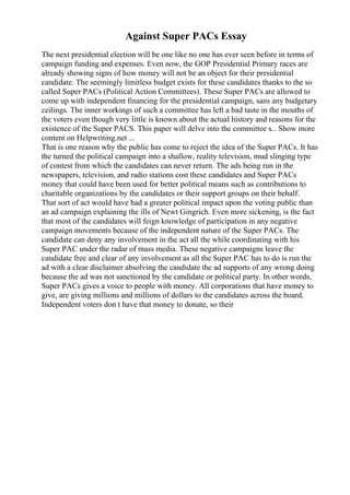 Against Super PACs Essay
The next presidential election will be one like no one has ever seen before in terms of
campaign funding and expenses. Even now, the GOP Presidential Primary races are
already showing signs of how money will not be an object for their presidential
candidate. The seemingly limitless budget exists for these candidates thanks to the so
called Super PACs (Political Action Committees). These Super PACs are allowed to
come up with independent financing for the presidential campaign, sans any budgetary
ceilings. The inner workings of such a committee has left a bad taste in the mouths of
the voters even though very little is known about the actual history and reasons for the
existence of the Super PACS. This paper will delve into the committee s... Show more
content on Helpwriting.net ...
That is one reason why the public has come to reject the idea of the Super PACs. It has
the turned the political campaign into a shallow, reality television, mud slinging type
of contest from which the candidates can never return. The ads being run in the
newspapers, television, and radio stations cost these candidates and Super PACs
money that could have been used for better political means such as contributions to
charitable organizations by the candidates or their support groups on their behalf.
That sort of act would have had a greater political impact upon the voting public than
an ad campaign explaining the ills of Newt Gingrich. Even more sickening, is the fact
that most of the candidates will feign knowledge of participation in any negative
campaign movements because of the independent nature of the Super PACs. The
candidate can deny any involvement in the act all the while coordinating with his
Super PAC under the radar of mass media. These negative campaigns leave the
candidate free and clear of any involvement as all the Super PAC has to do is run the
ad with a clear disclaimer absolving the candidate the ad supports of any wrong doing
because the ad was not sanctioned by the candidate or political party. In other words,
Super PACs gives a voice to people with money. All corporations that have money to
give, are giving millions and millions of dollars to the candidates across the board.
Independent voters don t have that money to donate, so their
 