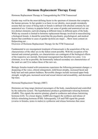 Hormone Replacement Therapy Essay
Hormone Replacement Therapy in Transgendering the FTM Transsexual
Gender may well be the most defining factor in the spectrum of elements that comprise
the human persona. In fact gender is so basic to our identity, most people mistakenly
assume that our sense of being male or female is defined with absolute certainty by our
anatomical sex. Contrary to popular belief, our sense of gender and anatomical sex are
two distinct elements; each developing at different times in different parts of the body.
While my research is limited to hormone replacement therapy involved in masculinizing
a biological female, it should be noted that the psychiatric, psychological, and medical
factors that contribute to cases of gender dysforia are major ... Show more content on
Helpwriting.net ...
Overview of Hormone Replacement Therapy for the FTM Transexual
Fundamental to sex reassignment treatment of transsexuals is the acquisition of the sex
characteristics of the other sex to the fullest extent possible. With the exception of the
internal and external genitalia, sex characteristics are contingent of the biological effects
of the respective sex steroids. Hormonal reassignment has therefore two aims: 1) to
eliminate, in so far as possible, the hormonally induced secondary sex characteristics of
the natal sex and 2) to induce those of the new sex.
Biologic females treated with testosterone experience the following permanent changes: a
deepening of the voice, clitoral enlargement, mild breast atrophy, increased facial and
body hair and male pattern baldness. Reversible changes include increased upper body
strength, weight gain, increased social and sexual interest and arousability, and decreased
hip mass.
Hormonal Replacement Therapy (HRT)
Hormones are long range chemical messengers of the body, manufactured and controlled
by the endocrine system. The hypothalamus produces gonadotropin releasing hormone
(GnRH). This signals the anterior pituitary gland to synthesize and release luteinizing
hormone (LH). To a lesser degree, GnRH also triggers the synthesis and release of
follicle stimulating hormone (FSH). Subsequently, LH and FSH signal the gonads
(ovaries in females, testes in males) to synthesize and release hormones that cause
 