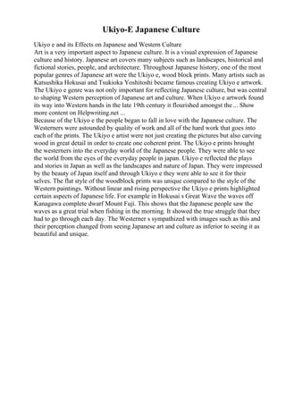 Ukiyo-E Japanese Culture
Ukiyo e and its Effects on Japanese and Western Culture
Art is a very important aspect to Japanese culture. It is a visual expression of Japanese
culture and history. Japanese art covers many subjects such as landscapes, historical and
fictional stories, people, and architecture. Throughout Japanese history, one of the most
popular genres of Japanese art were the Ukiyo e, wood block prints. Many artists such as
Katsushika Hokusai and Tsukioka Yoshitoshi became famous creating Ukiyo e artwork.
The Ukiyo e genre was not only important for reflecting Japanese culture, but was central
to shaping Western perception of Japanese art and culture. When Ukiyo e artwork found
its way into Western hands in the late 19th century it flourished amongst the ... Show
more content on Helpwriting.net ...
Because of the Ukiyo e the people began to fall in love with the Japanese culture. The
Westerners were astounded by quality of work and all of the hard work that goes into
each of the prints. The Ukiyo e artist were not just creating the pictures but also carving
wood in great detail in order to create one coherent print. The Ukiyo e prints brought
the westerners into the everyday world of the Japanese people. They were able to see
the world from the eyes of the everyday people in japan. Ukiyo e reflected the plays
and stories in Japan as well as the landscapes and nature of Japan. They were impressed
by the beauty of Japan itself and through Ukiyo e they were able to see it for their
selves. The flat style of the woodblock prints was unique compared to the style of the
Western paintings. Without linear and rising perspective the Ukiyo e prints highlighted
certain aspects of Japanese life. For example in Hokusai s Great Wave the waves off
Kanagawa complete dwarf Mount Fuji. This shows that the Japanese people saw the
waves as a great trial when fishing in the morning. It showed the true struggle that they
had to go through each day. The Westerner s sympathized with images such as this and
their perception changed from seeing Japanese art and culture as inferior to seeing it as
beautiful and unique.
 