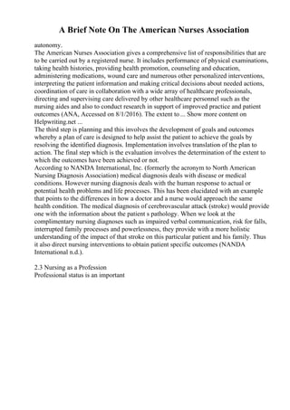 A Brief Note On The American Nurses Association
autonomy.
The American Nurses Association gives a comprehensive list of responsibilities that are
to be carried out by a registered nurse. It includes performance of physical examinations,
taking health histories, providing health promotion, counseling and education,
administering medications, wound care and numerous other personalized interventions,
interpreting the patient information and making critical decisions about needed actions,
coordination of care in collaboration with a wide array of healthcare professionals,
directing and supervising care delivered by other healthcare personnel such as the
nursing aides and also to conduct research in support of improved practice and patient
outcomes (ANA, Accessed on 8/1/2016). The extent to ... Show more content on
Helpwriting.net ...
The third step is planning and this involves the development of goals and outcomes
whereby a plan of care is designed to help assist the patient to achieve the goals by
resolving the identified diagnosis. Implementation involves translation of the plan to
action. The final step which is the evaluation involves the determination of the extent to
which the outcomes have been achieved or not.
According to NANDA International, Inc. (formerly the acronym to North American
Nursing Diagnosis Association) medical diagnosis deals with disease or medical
conditions. However nursing diagnosis deals with the human response to actual or
potential health problems and life processes. This has been elucidated with an example
that points to the differences in how a doctor and a nurse would approach the same
health condition. The medical diagnosis of cerebrovascular attack (stroke) would provide
one with the information about the patient s pathology. When we look at the
complimentary nursing diagnoses such as impaired verbal communication, risk for falls,
interrupted family processes and powerlessness, they provide with a more holistic
understanding of the impact of that stroke on this particular patient and his family. Thus
it also direct nursing interventions to obtain patient specific outcomes (NANDA
International n.d.).
2.3 Nursing as a Profession
Professional status is an important
 
