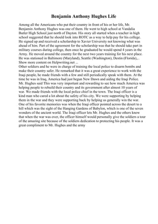 Benjamin Anthony Hughes Life
Among all the Americans who put their country in front of his or her life, Mr.
Benjamin Anthony Hughes was one of them. He went to high school at Vandalia
Butler High School just north of Dayton. His story all started when a teacher in high
school suggested that he should look into ROTC as a way to help pay for his college.
He signed up and received a scholarship to Xavier University not knowing what was
ahead of him. Part of the agreement for the scholarship was that he should take part in
military courses during college, then once he graduated he would spend 4 years in the
Army. He moved around the country for the next two years training for his next place.
He was stationed in Baltimore (Maryland), Seattle (Washington), Destin (Florida),...
Show more content on Helpwriting.net ...
Other soldiers and he were in charge of training the local police to disarm bombs and
make their country safer. He remarked that it was a great experience to work with the
Iraqi people, he made friends with a few and still periodically speak with them. At the
time he was in Iraq, America had just begun New Dawn and aiding the Iraqi Police.
Mr. Hughes said This was very important and rewarding to see how much America was
helping people to rebuild their country and its government after almost 10 years of
war. We made friends with the local police chief in the town. The Iraqi officer is a
kind man who cared a lot about the safety of his city. We were supporting by helping
them in the war and they were supporting back by helping us generally win the war.
One of his favorite memories was when the Iraqi officer pointed across the desert to a
hill which was the sight of the Hanging Gardens of Babylon, which is one of the seven
wonders of the ancient world. The Iraqi officer lets Mr. Hughes and the others know
that when the war was over, the officer himself would personally give the soldiers a tour
of the amazing site because of the soldiers dedication to protecting his people. It was a
great compliment to Mr. Hughes and the army
 