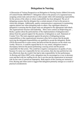 Delegation in Nursing
A Discussion of Various Perspectives on Delegation in Nursing Jessica Abbott University
of Central Florida ABSTRACT: Delegation refers to the practice of a registered nurse
assigning certain tasks and activities to other people while still maintaining responsibility
for the actions of the others to whom responsibility has been delegated. The act of
delegating assumes that the delegator has a certain amount of trust in the person to
whom they delegate. Additionally, quality communication is paramount in maintaining
superior patient care when delegating tasks to others. One signifigant obstacle to
delegation is ensuring that the proper tasks are delegated to the appropriate individuals.
The organizational structure and leadership... Show more content on Helpwriting.net ...
Resha s qualms about the particularities of the implementation of delegation don t
detract from her general support for the practice of delegation as such. Statement of
Counter View The main argument against the practice of delegating nursing
responsibilities is that organizational structures often fail to ensure that the people
receiving the delegated responsibilities are qualified to accept the delegation. Resha
(2010) discussed this to some extent, but believed that the practice on the whole was
worthy. However, it could be argued that by its very nature, delegation creates a
discrepancy between the person performing a nursing action and the person
responsible for that action. This could have negative consequences on quality of care,
because if a nurse isn t responsible for her own actions, then she may perform her role
less effectively than she would if she had to take responsibility for her performance.
As Reising and Allen (2007) write, delegation may be encouraged as a way to decrease
costs and deal with low staffing levels, but it can also put the organization at increased
risk for law suits if carried out improperly. Both aspects of this warning are instructive.
First, Reising and Allen seem to suggest that delegation primarily emerges as a result of
practical considerations
 