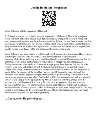 Jackie Robinson Integration
Jackie Robinson and the Integration of Baseball
A life is not important except in the impact it has on others (Robinson). This is the standpoint
Jackie Robinson had on life being a black person during his time period. He was a strong and
courageous man despite the hardships that were set in his lifetime. He was faced with poverty, low
income, and racial threats, but was granted with the gift of being a great athlete. Jackie Robinson
being the first black MLB player had a great affect on American history because he helped boost
morale, pushed toward civil rights, and integrated blacks into white sports.
Jackie Robinson was a star in the eyes of the black people around him. A hero even. He gave them
something to cheer for, and a reason to ... Show more content on Helpwriting.net ...
Everyday life for him was having to stay at different hotels, or eat at different restaurants than his
teammates. These things put his family at risk, whether it be receiving harsh language, or
finding an equitable place to sleep. He knew these segregating laws were not fair, and the risks
of safety were high, and still put up with the harsh treatments to prove his point of equality.
Despite these things, he knew what he was doing would eventually lead to the full integration of
sports. When the manager of the Brooklyn Dodgers gave Robinson the chance to break the
unwritten color barrier, he gladly accepted. He would have given anything to show that a black
man was just as competent as a white. And he did. In 1981, his wish came true with an estimated
19% of Major League baseball players being African American, a startling change from the
previous years.(mlblogs.com) Now, nearly 70 years later, all sports are integrated without a
thought to color or race. This accomplishment made a huge difference to the black members of
society and to our history in general. Jackie Robinson got his wish, even though he didn t live long
enough to see it happen all the way through. Because of him, black players now have an equal
opportunity to play and take part in the sports they
... Get more on HelpWriting.net ...
 