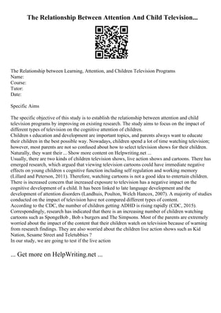 The Relationship Between Attention And Child Television...
The Relationship between Learning, Attention, and Children Television Programs
Name:
Course:
Tutor:
Date:
Specific Aims
The specific objective of this study is to establish the relationship between attention and child
television programs by improving on existing research. The study aims to focus on the impact of
different types of television on the cognitive attention of children.
Children s education and development are important topics, and parents always want to educate
their children in the best possible way. Nowadays, children spend a lot of time watching television;
however, most parents are not so confused about how to select television shows for their children.
Naturally, they want their ... Show more content on Helpwriting.net ...
Usually, there are two kinds of children television shows, live action shows and cartoons. There has
emerged research, which argued that viewing television cartoons could have immediate negative
effects on young children s cognitive function including self regulation and working memory
(Lillard and Peterson, 2011). Therefore, watching cartoons is not a good idea to entertain children.
There is increased concern that increased exposure to television has a negative impact on the
cognitive development of a child. It has been linked to late language development and the
development of attention disorders (Landhuis, Poulton, Welch Hancox, 2007). A majority of studies
conducted on the impact of television have not compared different types of content.
According to the CDC, the number of children getting ADHD is rising rapidly (CDC, 2015).
Correspondingly, research has indicated that there is an increasing number of children watching
cartoons such as SpongeBob , Bob s burgers and The Simpsons. Most of the parents are extremely
worried about the impact of the content that their children watch on television because of warning
from research findings. They are also worried about the children live action shows such as Kid
Nation, Sesame Street and Teletubbies ?
In our study, we are going to test if the live action
... Get more on HelpWriting.net ...
 