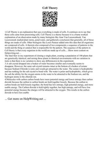 Cell Theory
1.Cell Theory is an explanation that says everything is made of cells. It continues on to say that
those cells came from preexisting cells. Cell Theory is a theory because it is a frame worked
explanation of an observation made by many biologists like Anar Van Leeuwenhoek. Van
Leeuwenoek studied plant stems, pond water, and gathered a conclusion that generally, all of those
things are made of cells. Other biologists like Louis Pasteur added onto this idea that all organisms
are composed of cells. A theoryis also composed of two components; a sequence of patterns in the
world and the thing or catalyst that is responsible for the pattern. The sequence of the pattern in
Cell theory is that every organism in the world are made up of cells.... Show more content on
Helpwriting.net ...
The fatal flaw in my experiment of cloning a single plant, creating a population of 100 plants that
are genetically identical, and raising these plants in identical environments with no variation in
traits is that there is no variation to show any difference(s) in the experiment.
3.A salt crystal dropped into a beaker of water becomes smaller and eventually seems to
disappear. However, the same salt crystal remains intact at the bottom of a beaker of octane
because Sodium Chloride is ionic and would get attracted to the water. The octane is hydrophobic
and has nothing for the salt crystal to bond with. The water is polar and hydrophobic, which gives
the salt the ability for the oxygen atoms in the water to be attracted to the Sodium ion, and the
hydrogen atoms to the chloride ion.
4.Molecules with carbon carbon bonds have more potential energy and lower entropy than carbon
dioxide because the carbon to carbon bonds are held together loosely. Because the carbon to
carbon bonds are held loosely together, the bond has low entropy, high potential energy, and more
usable energy. The Carbon dioxide is held tightly together, has high entropy, and will have low
potential energy because the charges will be attracted to the oxygen. This results in the carbon
dioxide to have less usable
... Get more on HelpWriting.net ...
 