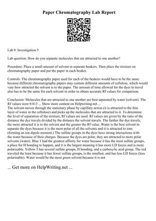 Paper Chromatography Lab Report
Lab 8: Investigation 5
Lab question: How do you separate molecules that are attracted to one another?
Procedure: Place a small amount of solvent in separate beakers. Then place the mixture on
chromatography paper and put the paper in each beaker.
Controls: The chromatography paper used for each of the beakers would have to be the same
because different chromatography papers may contain different amounts of cellulose, which would
vary how attracted the solvent is to the paper. The amount of time allowed for the dyes to travel
also has to be the same for each solvent in order to obtain accurate Rf values for comparison.
Conclusion: Molecules that are attracted to one another are best separated by water (solvent). The
Rf values were 0.813 ... Show more content on Helpwriting.net ...
The solvent moves through the stationary phase by capillary action (it is attracted to the thin
layer of water in the cellulose) and picks up the molecules that are attracted to it. To determine
the level of separation of the mixture, Rf values are used. Rf values are given by the ratio of the
distance the dye travels divided by the distance the solvent travels. The farther the dye travels,
the more attracted it is to the solvent and the greater the Rf value. Water is the best solvent to
separate the dyes because it is the most polar of all the solvents and it is attracted to ions
(forming an ion dipole moment.) The sulfate groups in the dyes have strong interactions with
the water because of their charges. Because the dyes are polar, they are attracted to more polar
solvents (water). Blue 1 had the greatest affinity for water because it has the most sulfate groups,
a place for H bonding to happen, and it is the largest meaning it has more LD forces and is more
polarizable. Yellow 5 has several sulfate groups, H bonding, and a carboxylic acid group. The red
traveled the least because it has fewer sulfate groups, is the smallest, and has less LD forces (less
polarizable). Water would be the most green solvent because it is not
... Get more on HelpWriting.net ...
 