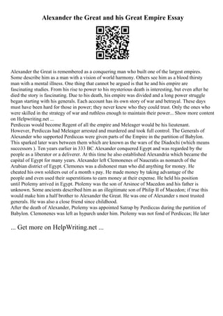 Alexander the Great and his Great Empire Essay
Alexander the Great is remembered as a conquering man who built one of the largest empires.
Some describe him as a man with a vision of world harmony. Others see him as a blood thirsty
man with a mental illness. One thing that cannot be argued is that he and his empire are
fascinating studies. From his rise to power to his mysterious death is interesting, but even after he
died the story is fascinating. Due to his death, his empire was divided and a long power struggle
began starting with his generals. Each account has its own story of war and betrayal. These days
must have been hard for those in power; they never knew who they could trust. Only the ones who
were skilled in the strategy of war and ruthless enough to maintain their power... Show more content
on Helpwriting.net ...
Perdiccas would become Regent of all the empire and Meleager would be his lieutenant.
However, Perdiccas had Meleager arrested and murdered and took full control. The Generals of
Alexander who supported Perdiccas were given parts of the Empire in the partition of Babylon.
This sparked later wars between them which are known as the wars of the Diadochi (which means
successors ). Ten years earlier in 333 BC Alexander conquered Egypt and was regarded by the
people as a liberator or a deliverer. At this time he also established Alexandria which became the
capital of Egypt for many years. Alexander left Clemonenes of Naucratis as nomarch of the
Arabian district of Egypt. Clemones was a dishonest man who did anything for money. He
cheated his own soldiers out of a month s pay. He made money by taking advantage of the
people and even used their superstitions to earn money at their expense. He held his position
until Ptolemy arrived in Egypt. Ptolemy was the son of Arsinoe of Macedon and his father is
unknown. Some ancients described him as an illegitimate son of Philip II of Macedon; if true this
would make him a half brother to Alexander the Great. He was one of Alexander s most trusted
generals. He was also a close friend since childhood.
After the death of Alexander, Ptolemy was appointed Satrap by Perdiccas during the partition of
Babylon. Clemonenes was left as hyparch under him. Ptolemy was not fond of Perdiccas; He later
... Get more on HelpWriting.net ...
 