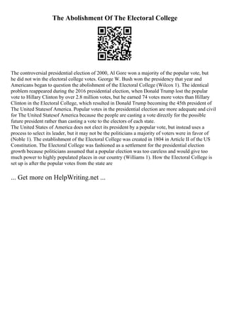 The Abolishment Of The Electoral College
The controversial presidential election of 2000, Al Gore won a majority of the popular vote, but
he did not win the electoral college votes. George W. Bush won the presidency that year and
Americans began to question the abolishment of the Electoral College (Wilcox 1). The identical
problem reappeared during the 2016 presidential election, when Donald Trump lost the popular
vote to Hillary Clinton by over 2.8 million votes, but he earned 74 votes more votes than Hillary
Clinton in the Electoral College, which resulted in Donald Trump becoming the 45th president of
The United Statesof America. Popular votes in the presidential election are more adequate and civil
for The United Statesof America because the people are casting a vote directly for the possible
future president rather than casting a vote to the electors of each state.
The United States of America does not elect its president by a popular vote, but instead uses a
process to select its leader, but it may not be the politicians a majority of voters were in favor of
(Noble 1). The establishment of the Electoral College was created in 1804 in Article II of the US
Constitution. The Electoral College was fashioned as a settlement for the presidential election
growth because politicians assumed that a popular election was too careless and would give too
much power to highly populated places in our country (Williams 1). How the Electoral College is
set up is after the popular votes from the state are
... Get more on HelpWriting.net ...
 
