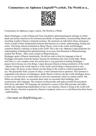 Commentary on Alphonso LingisвЂ™s article, The World as a...
Commentary on Alphonso Lingis s article, The World as a Whole
Martin Heidegger s work in Being and Time elucidated a phenomenological ontology in which
death and anxiety function as the imminent possibility of impossibility, circumscribing Dasein and
inscribing weight to Dasein s temporal existence. He constructs an individual whose ontological
whole is made of three fundamental elements that function as a whole; understanding, feeling and
action. This being, Dasein (translated as Being There), exists in the world, and Heidegger
constructs Dasein s ontology as being in the world. This is the way Alphonso Lingis predicates his
understanding of Heidegerrian phenomenology in an essay from Research in Phenomenology
entitled The World... Show more content on Helpwriting.net ...
Heidegger spoke of Dasein intentionally. He did not want to limit his language to that of
Heidegger and speak of just the human, because the limitations this term would imply. Being
and Time is a very complex work, this article does a very good job at tackling Heidegger s
project, but it focuses on a few things. Lingis discusses Dasein as being constitutive of the world
, Dasein is being in the world. Dasein is in the world, and dwelling is characterized as care ,
states Lingis. He shows us how Dasein sees the things in the world as a field of equipment for
use, The practicable field, a layout of relays, is later characterized as openness. This openness is
suspended in the abysses of nothingness, death. Dasein is thrown into the world, Heidegger shows
us how we are born into a world which we have not constructed, which we cannot control. The
Others are already there, we encounter them when we encounter their buildings, their
constructions, their language. The common world precedes and makes possible the perceptual
field of any individual. The language, the interpretive system of Das Man precedes and makes
possible any singularizing interpretation of one s own situation. Dasein is being in the world with
others. Dasein s function is projection, Dasein is temporal, and as we ve said Dasein has three facets
: understanding,
... Get more on HelpWriting.net ...
 