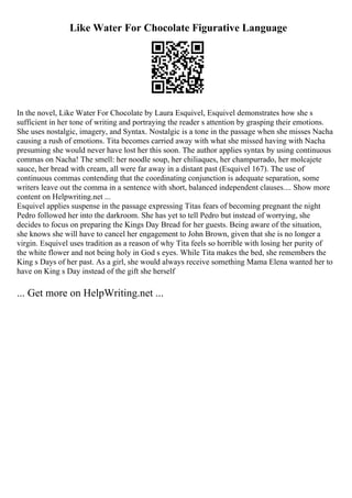 Like Water For Chocolate Figurative Language
In the novel, Like Water For Chocolate by Laura Esquivel, Esquivel demonstrates how she s
sufficient in her tone of writing and portraying the reader s attention by grasping their emotions.
She uses nostalgic, imagery, and Syntax. Nostalgic is a tone in the passage when she misses Nacha
causing a rush of emotions. Tita becomes carried away with what she missed having with Nacha
presuming she would never have lost her this soon. The author applies syntax by using continuous
commas on Nacha! The smell: her noodle soup, her chiliaques, her champurrado, her molcajete
sauce, her bread with cream, all were far away in a distant past (Esquivel 167). The use of
continuous commas contending that the coordinating conjunction is adequate separation, some
writers leave out the comma in a sentence with short, balanced independent clauses.... Show more
content on Helpwriting.net ...
Esquivel applies suspense in the passage expressing Titas fears of becoming pregnant the night
Pedro followed her into the darkroom. She has yet to tell Pedro but instead of worrying, she
decides to focus on preparing the Kings Day Bread for her guests. Being aware of the situation,
she knows she will have to cancel her engagement to John Brown, given that she is no longer a
virgin. Esquivel uses tradition as a reason of why Tita feels so horrible with losing her purity of
the white flower and not being holy in God s eyes. While Tita makes the bed, she remembers the
King s Days of her past. As a girl, she would always receive something Mama Elena wanted her to
have on King s Day instead of the gift she herself
... Get more on HelpWriting.net ...
 